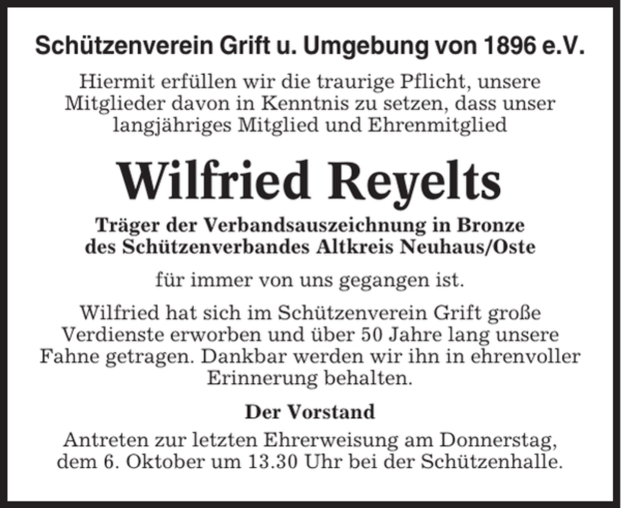 <p>Schützenverein Grift u. Umgebung von 1896 e.V.<br />Hiermit erfüllen wir die traurige Pflicht, unsere<br />Mitglieder davon in Kenntnis zu setzen, dass unser<br />langjähriges Mitglied und Ehrenmitglied</p><p>Wilfried Reyelts<br />Träger der Verbandsauszeichnung in Bronze<br />des Schützenverbandes Altkreis Neuhaus/Oste<br />für immer von uns gegangen ist.<br />Wilfried hat sich im Schützenverein Grift große<br />Verdienste erworben und über 50 Jahre lang unsere<br />Fahne getragen. Dankbar werden wir ihn in ehrenvoller<br />Erinnerung behalten.<br />Der Vorstand<br />Antreten zur letzten Ehrerweisung am Donnerstag,<br />dem 6. Oktober um 13.30 Uhr bei der Schützenhalle.</p>