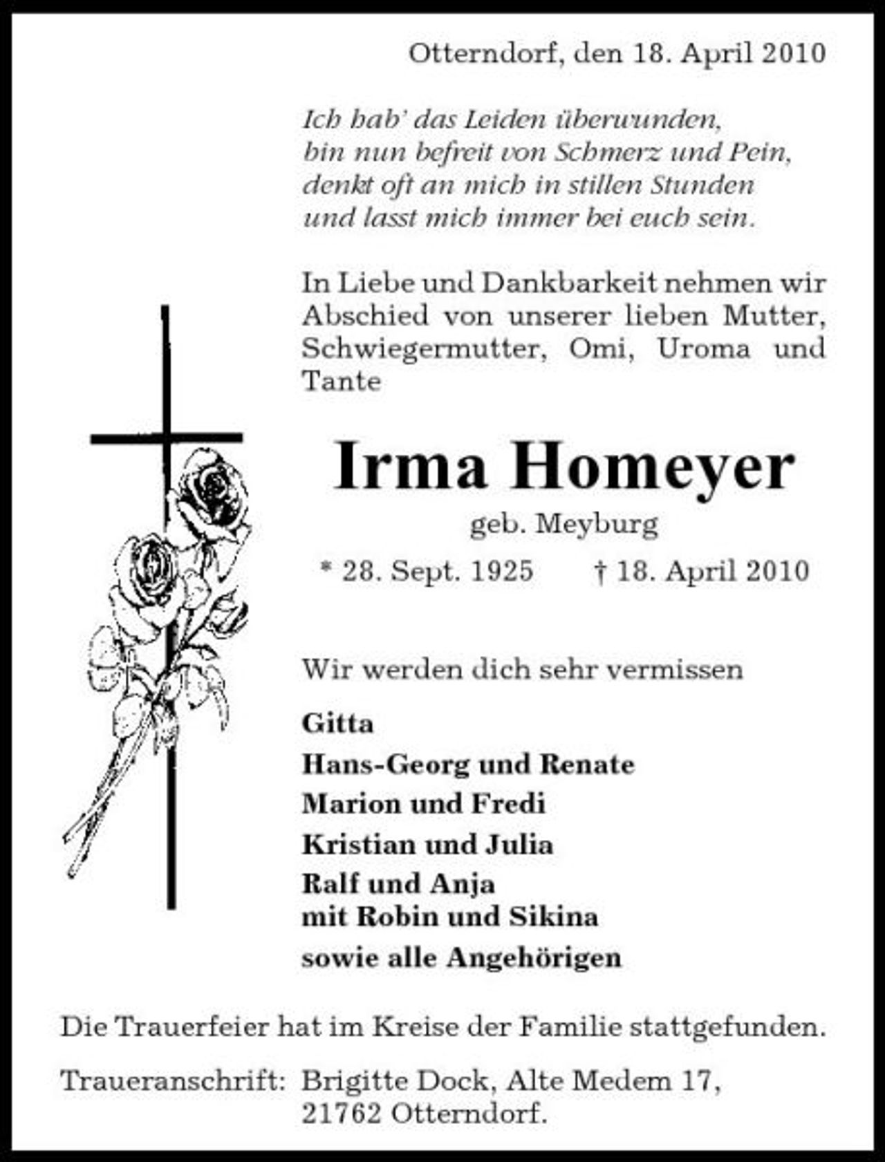 <p>Otterndorf, den 18. April 2010 Ich hab’ das Leiden überwunden, bin nun befreit von Schmerz und Pein, denkt oft an mich in stillen Stunden und lasst mich immer bei euch sein. In Liebe und Dankbarkeit nehmen wir Abschied von unserer lieben Mutter, Schwiegermutter, Omi, Uroma und Tante</p><p>Irma Homeyer<br />geb. Meyburg * 28. Sept. 1925 † 18. April 2010 Wir werden dich sehr vermissen Gitta Hans-Georg und Renate Marion und Fredi Kristian und Julia Ralf und Anja mit Robin und Sikina sowie alle Angehörigen Die Trauerfeier hat im Kreise der Familie stattgefunden. Traueranschrift: Brigitte Dock, Alte Medem 17, 21762 Otterndorf.</p>