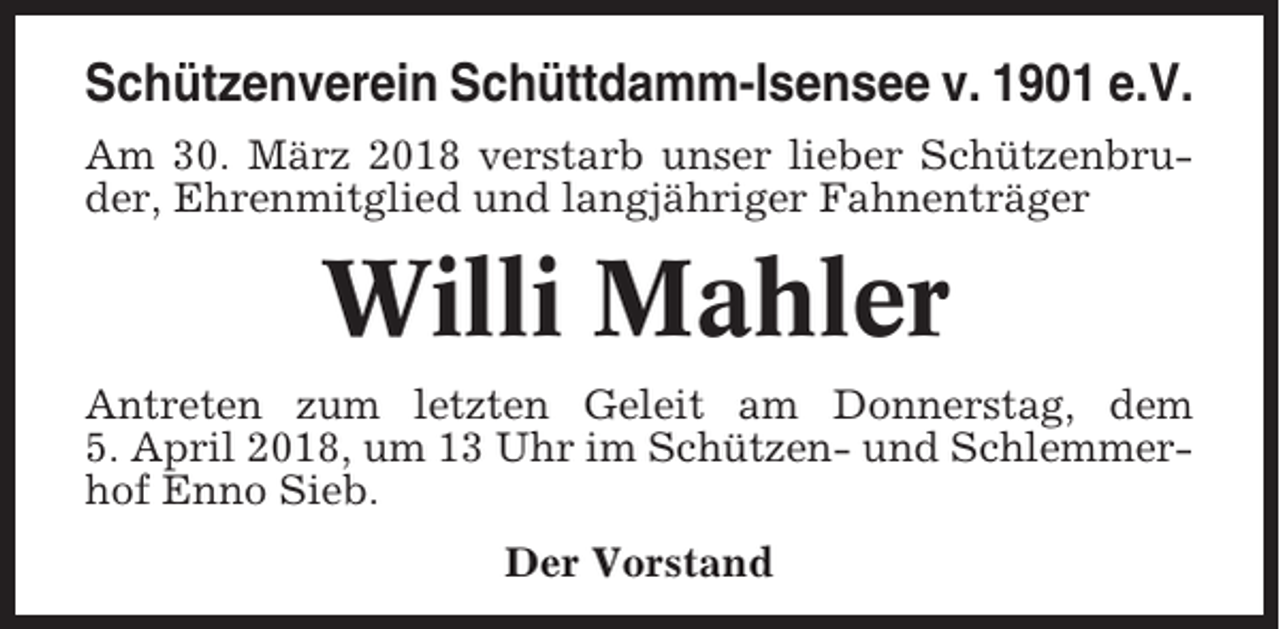 <p>Schützenverein Schüttdamm-Isensee v. 1901 e.V.<br />Am 30. März 2018 verstarb unser lieber Schützenbruder, Ehrenmitglied und langjähriger Fahnenträger</p><p>Willi Mahler<br />Antreten zum letzten Geleit am Donnerstag, dem<br />5. April 2018, um 13 Uhr im Schützen- und Schlemmerhof Enno Sieb.<br />Der Vorstand</p>