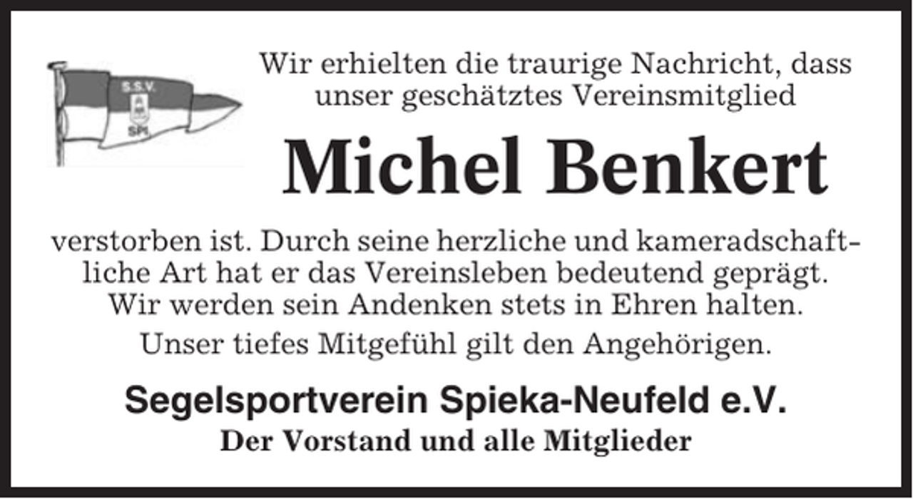 <p>Wir erhielten die traurige Nachricht, dass<br />unser geschätztes Vereinsmitglied</p><p>Michel Benkert<br />verstorben ist. Durch seine herzliche und kameradschaftliche Art hat er das Vereinsleben bedeutend geprägt.<br />Wir werden sein Andenken stets in Ehren halten.<br />Unser tiefes Mitgefühl gilt den Angehörigen.</p><p>Segelsportverein Spieka-Neufeld e.V.<br />Der Vorstand und alle Mitglieder</p>
