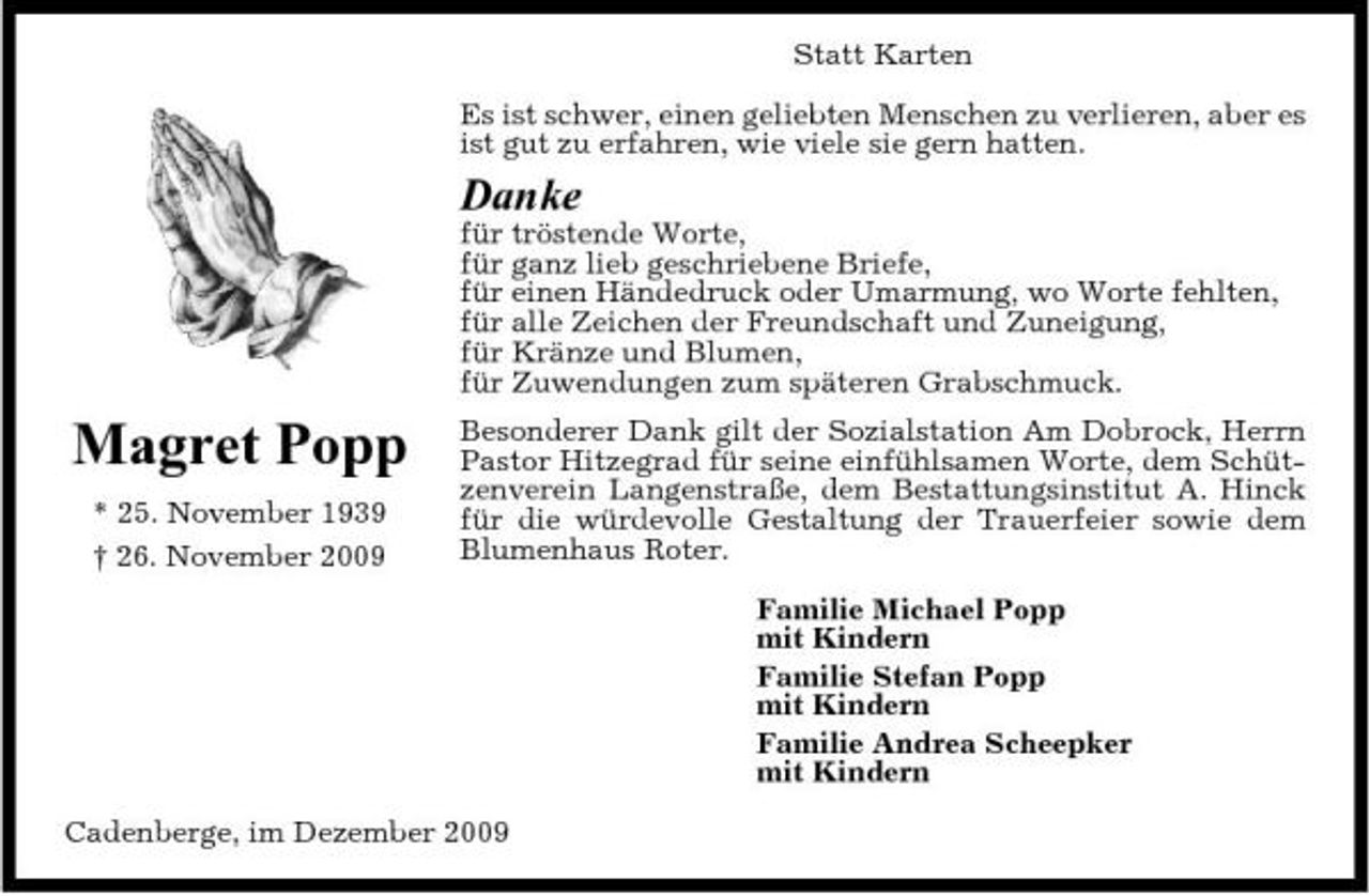 <p>Statt Karten Es ist schwer, einen geliebten Menschen zu verlieren, aber es ist gut zu erfahren, wie viele sie gern hatten.</p><p>Danke<br />für tröstende Worte, für ganz lieb geschriebene Briefe, für einen Händedruck oder Umarmung, wo Worte fehlten, für alle Zeichen der Freundschaft und Zuneigung, für Kränze und Blumen, für Zuwendungen zum späteren Grabschmuck.</p><p>Magret Popp<br />* 25. November 1939 † 26. November 2009</p><p>Besonderer Dank gilt der Sozialstation Am Dobrock, Herrn Pastor Hitzegrad für seine einfühlsamen Worte, dem Schützenverein Langenstraße, dem Bestattungsinstitut A. Hinck für die würdevolle Gestaltung der Trauerfeier sowie dem Blumenhaus Roter. Familie Michael Popp mit Kindern Familie Stefan Popp mit Kindern Familie Andrea Scheepker mit Kindern</p><p>Cadenberge, im Dezember 2009</p>