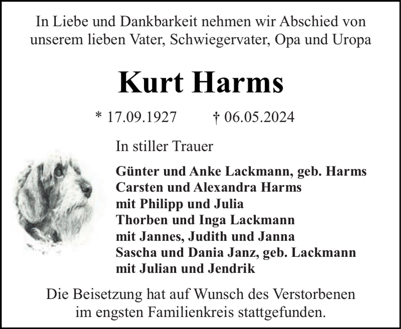 <p>In Liebe und Dankbarkeit nehmen wir Abschied von<br />unserem lieben Vater, Schwiegervater, Opa und Uropa</p><p>Kurt Harms<br />* 17.09.1927</p><p>† 06.05.2024</p><p>In stiller Trauer<br />Günter und Anke Lackmann, geb. Harms<br />Carsten und Alexandra Harms<br />mit Philipp und Julia<br />Thorben und Inga Lackmann<br />mit Jannes, Judith und Janna<br />Sascha und Dania Janz, geb. Lackmann<br />mit Julian und Jendrik</p><p>Die Beisetzung hat auf Wunsch des Verstorbenen<br />im engsten Familienkreis stattgefunden.</p>