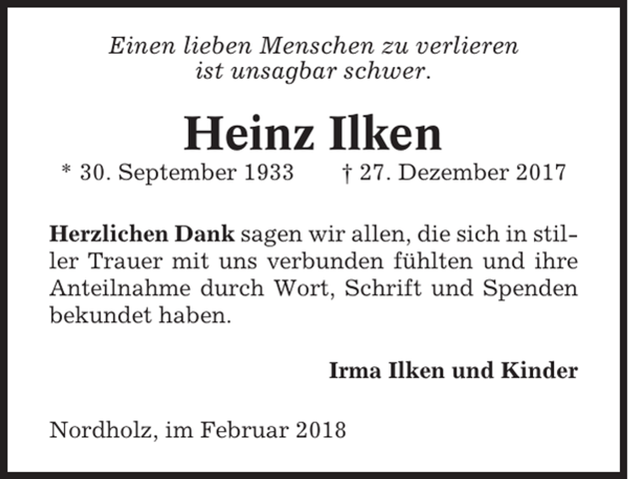 <p>Einen lieben Menschen zu verlieren<br />ist unsagbar schwer.</p><p>Heinz Ilken<br />* 30. September 1933</p><p>† 27. Dezember 2017</p><p>Herzlichen Dank sagen wir allen, die sich in stiller Trauer mit uns verbunden fühlten und ihre<br />Anteilnahme durch Wort, Schrift und Spenden<br />bekundet haben.<br />Irma Ilken und Kinder<br />Nordholz, im Februar 2018</p>