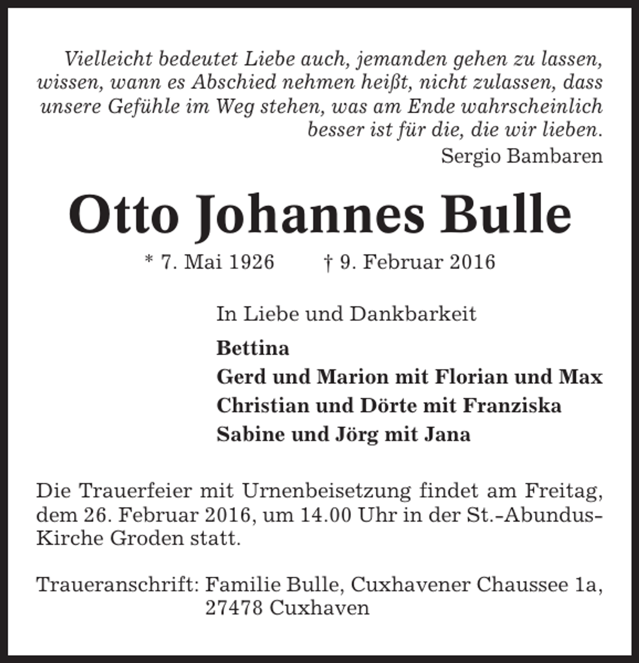 <p>Vielleicht bedeutet Liebe auch, jemanden gehen zu lassen,<br />wissen, wann es Abschied nehmen heißt, nicht zulassen, dass<br />unsere Gefühle im Weg stehen, was am Ende wahrscheinlich<br />besser ist für die, die wir lieben.<br />Sergio Bambaren</p><p>Otto Johannes Bulle<br />* 7. Mai 1926</p><p>† 9. Februar 2016</p><p>In Liebe und Dankbarkeit<br />Bettina<br />Gerd und Marion mit Florian und Max<br />Christian und Dörte mit Franziska<br />Sabine und Jörg mit Jana<br />Die Trauerfeier mit Urnenbeisetzung findet am Freitag,<br />dem 26. Februar 2016, um 14.00 Uhr in der St.-AbundusKirche Groden statt.<br />Traueranschrift: Familie Bulle, Cuxhavener Chaussee 1a,<br />27478 Cuxhaven</p>