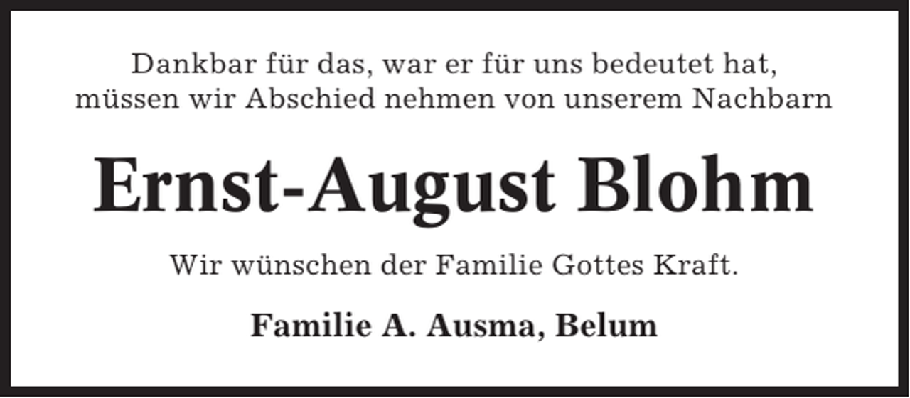 <p>Dankbar für das, war er für uns bedeutet hat,<br />müssen wir Abschied nehmen von unserem Nachbarn</p><p>Ernst-August Blohm<br />Wir wünschen der Familie Gottes Kraft.</p><p>Familie A. Ausma, Belum</p>