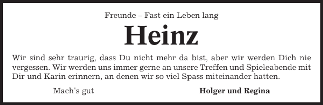 <p>Freunde – Fast ein Leben lang</p><p>Heinz<br />Wir sind sehr traurig, dass Du nicht mehr da bist, aber wir werden Dich nie<br />vergessen. Wir werden uns immer gerne an unsere Treffen und Spieleabende mit<br />Dir und Karin erinnern, an denen wir so viel Spass miteinander hatten.<br />Mach's gut</p><p>Holger und Regina</p>