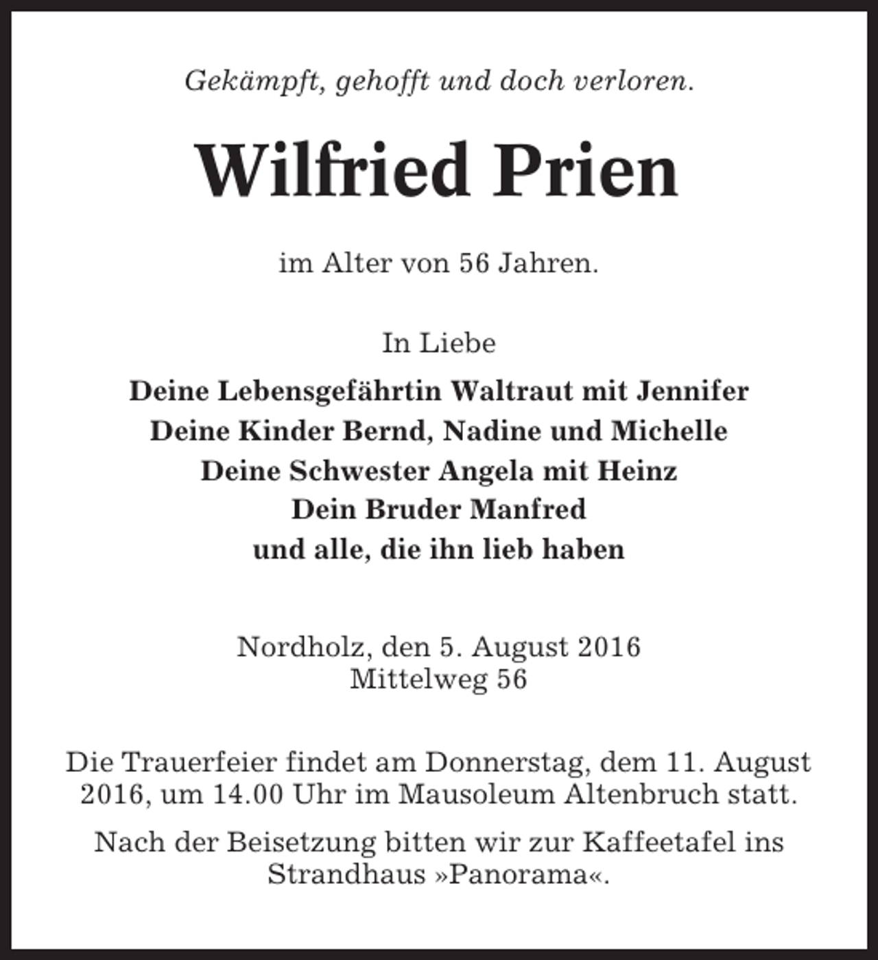 <p>Gekämpft, gehofft und doch verloren.</p><p>Wilfried Prien<br />im Alter von 56 Jahren.<br />In Liebe<br />Deine Lebensgefährtin Waltraut mit Jennifer<br />Deine Kinder Bernd, Nadine und Michelle<br />Deine Schwester Angela mit Heinz<br />Dein Bruder Manfred<br />und alle, die ihn lieb haben<br />Nordholz, den 5. August 2016<br />Mittelweg 56<br />Die Trauerfeier findet am Donnerstag, dem 11. August<br />2016, um 14.00 Uhr im Mausoleum Altenbruch statt.<br />Nach der Beisetzung bitten wir zur Kaffeetafel ins<br />Strandhaus »Panorama«.</p>