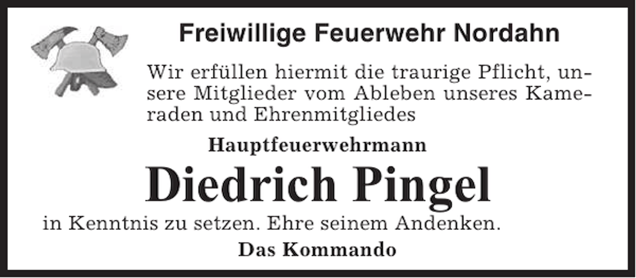 <p>Freiwillige Feuerwehr Nordahn<br />Wir erfüllen hiermit die traurige Pflicht, unsere Mitglieder vom Ableben unseres Kameraden und Ehrenmitgliedes<br />Hauptfeuerwehrmann</p><p>Diedrich Pingel<br />in Kenntnis zu setzen. Ehre seinem Andenken.<br />Das Kommando</p>