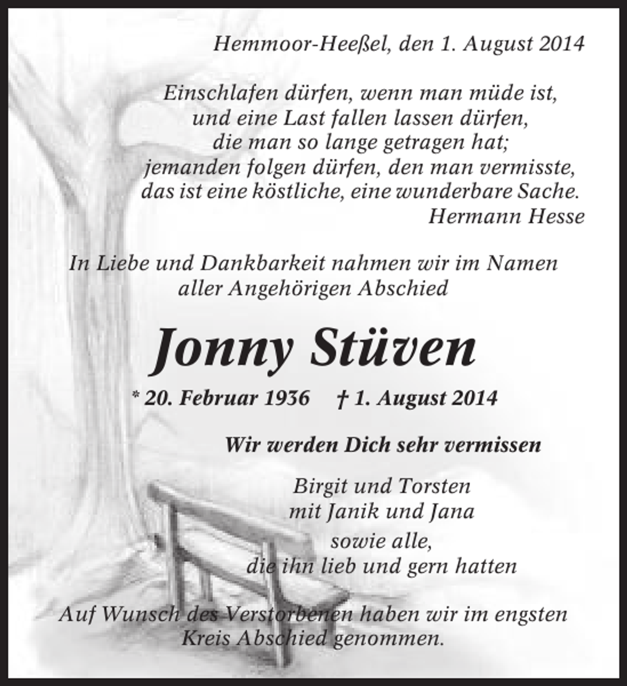 <p>Hemmoor-Heeßel, den 1. August 2014<br />Einschlafen dürfen, wenn man müde ist,<br />und eine Last fallen lassen dürfen,<br />die man so lange getragen hat;<br />jemanden folgen dürfen, den man vermisste,<br />das ist eine köstliche, eine wunderbare Sache.<br />Hermann Hesse<br />In Liebe und Dankbarkeit nahmen wir im Namen<br />aller Angehörigen Abschied</p><p>Jonny Stüven<br />* 20. Februar 1936</p><p>† 1. August 2014</p><p>Wir werden Dich sehr vermissen<br />Birgit und Torsten<br />mit Janik und Jana<br />sowie alle,<br />die ihn lieb und gern hatten<br />Auf Wunsch des Verstorbenen haben wir im engsten<br />Kreis Abschied genommen.</p>