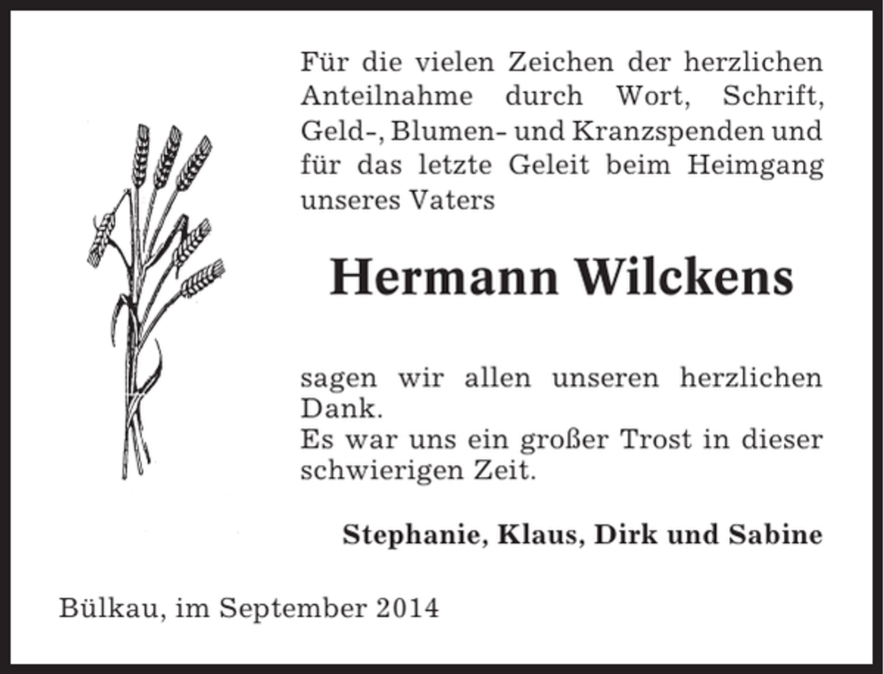 <p>Für die vielen Zeichen der herzlichen<br />Anteilnahme durch Wort, Schrift,<br />Geld-, Blumen- und Kranzspenden und<br />für das letzte Geleit beim Heimgang<br />unseres Vaters</p><p>Hermann Wilckens<br />sagen wir allen unseren herzlichen<br />Dank.<br />Es war uns ein großer Trost in dieser<br />schwierigen Zeit.<br />Stephanie, Klaus, Dirk und Sabine<br />Bülkau, im September 2014</p>