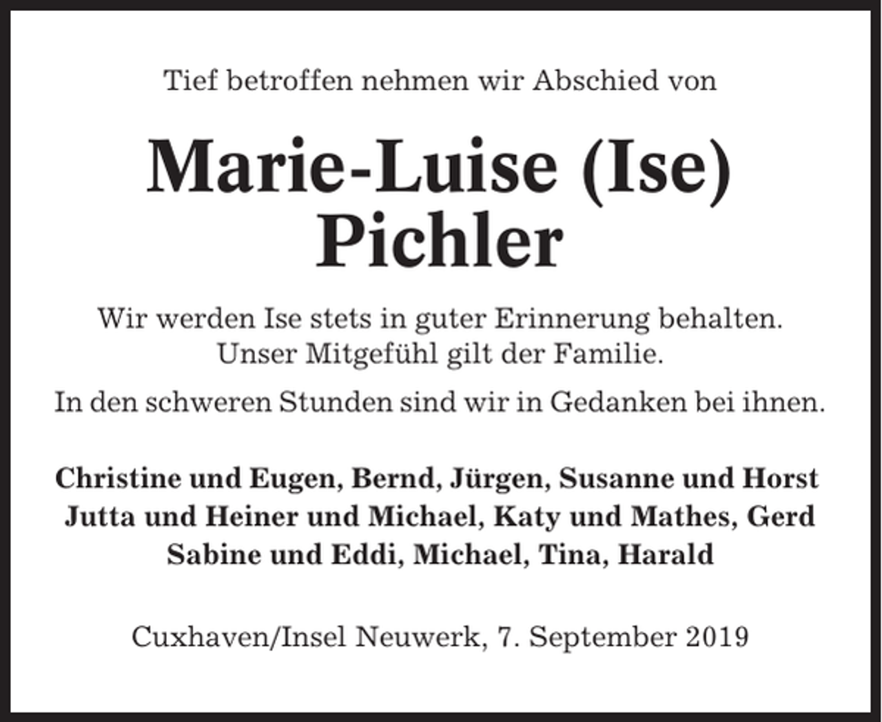 <p>Tief betroffen nehmen wir Abschied von</p><p>Marie-Luise (Ise)<br />Pichler<br />Wir werden Ise stets in guter Erinnerung behalten.<br />Unser Mitgefühl gilt der Familie.<br />In den schweren Stunden sind wir in Gedanken bei ihnen.<br />Christine und Eugen, Bernd, Jürgen, Susanne und Horst<br />Jutta und Heiner und Michael, Katy und Mathes, Gerd<br />Sabine und Eddi, Michael, Tina, Harald<br />Cuxhaven/Insel Neuwerk, 7. September 2019</p>