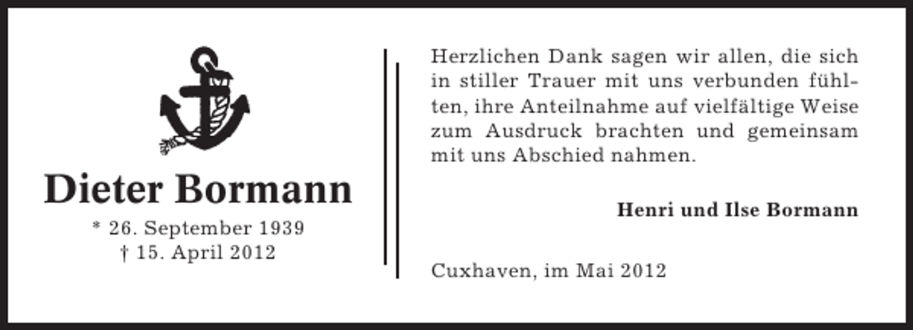 <p>Herzlichen Dank sagen wir allen, die sich<br />in stiller Trauer mit uns verbunden fühlten, ihre Anteilnahme auf vielfältige Weise<br />zum Ausdruck brachten und gemeinsam<br />mit uns Abschied nahmen.</p><p>Dieter Bormann<br />* 26. September 1939<br />† 15. April 2012</p><p>Henri und Ilse Bormann<br />Cuxhaven, im Mai 2012</p>