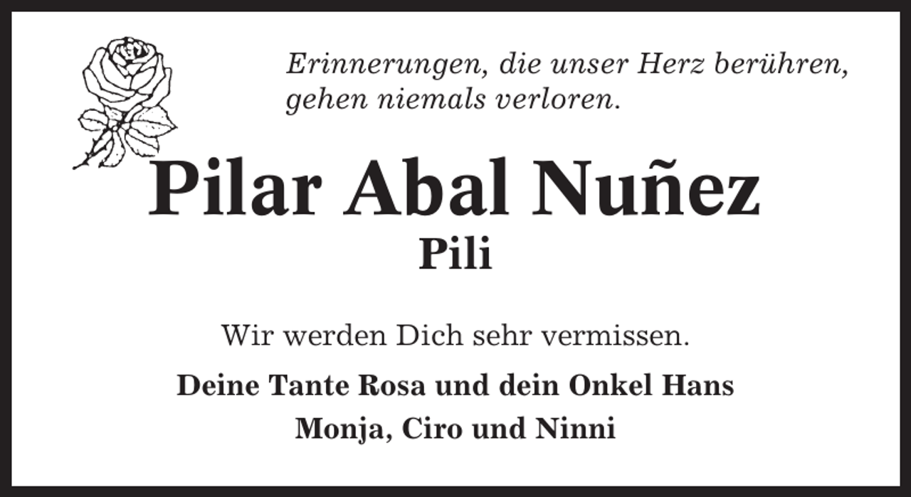<p>Erinnerungen, die unser Herz berühren,<br />gehen niemals verloren.</p><p>Pilar Abal Nuñez<br />Pili<br />Wir werden Dich sehr vermissen.<br />Deine Tante Rosa und dein Onkel Hans<br />Monja, Ciro und Ninni</p>