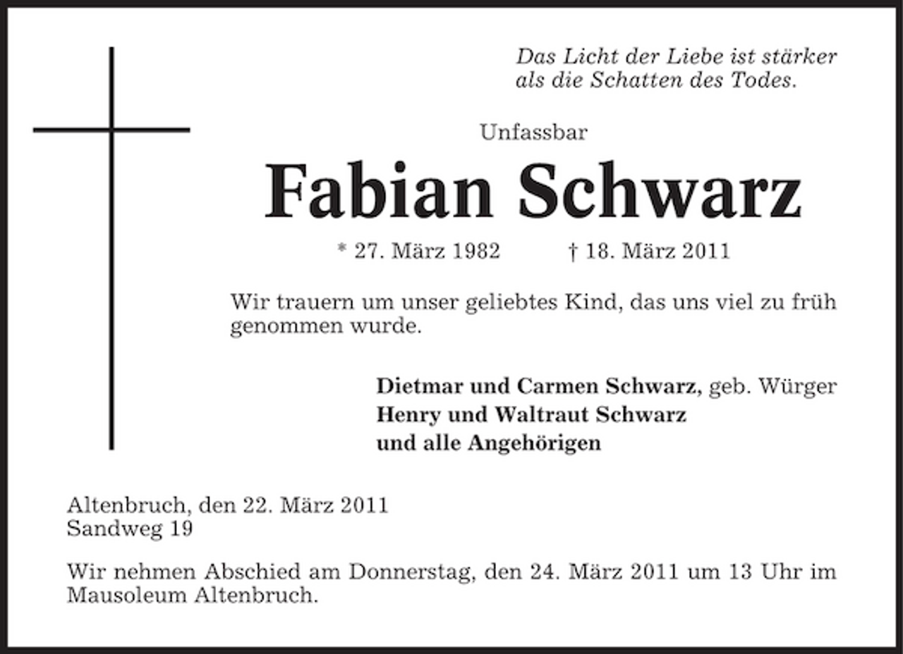 <p>Das Licht der Liebe ist stärker als die Schatten des Todes. Unfassbar</p>
<p>Fabian Schwarz* 27. März 1982 † 18. März 2011 Wir trauern um unser geliebtes Kind, das uns viel zu früh genommen wurde. Dietmar und Carmen Schwarz, geb. Würger Henry und Waltraut Schwarz und alle Angehörigen Altenbruch, den 22. März 2011 Sandweg 19 Wir nehmen Abschied am Donnerstag, den 24. März 2011 um 13 Uhr im Mausoleum Altenbruch.</p>