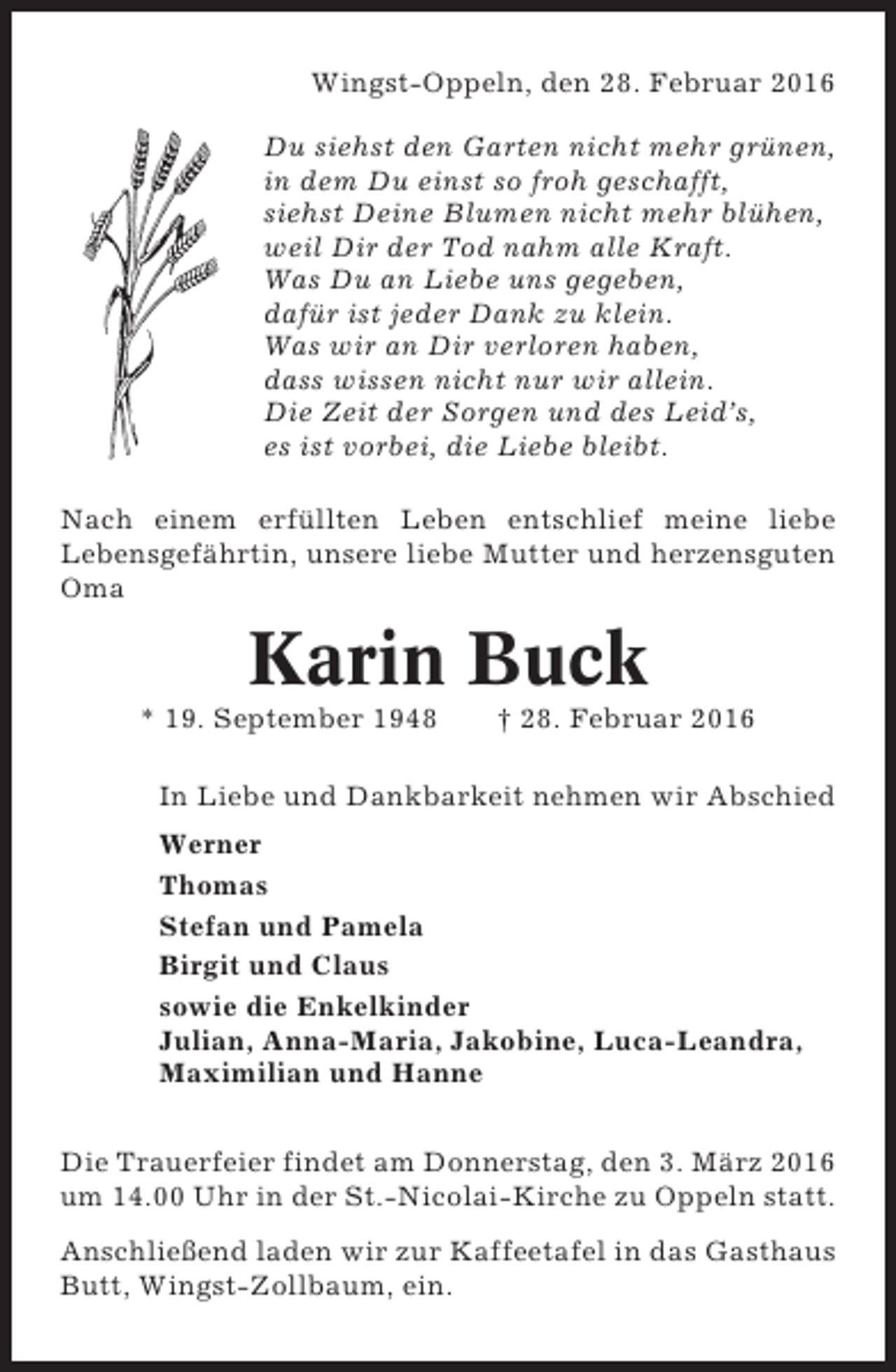 <p>Wingst-Oppeln, den 28. Februar 2016<br />Du siehst den Garten nicht mehr grünen,<br />in dem Du einst so froh geschafft,<br />siehst Deine Blumen nicht mehr blühen,<br />weil Dir der Tod nahm alle Kraft.<br />Was Du an Liebe uns gegeben,<br />dafür ist jeder Dank zu klein.<br />Was wir an Dir verloren haben,<br />dass wissen nicht nur wir allein.<br />Die Zeit der Sorgen und des Leid’s,<br />es ist vorbei, die Liebe bleibt.<br />Nach einem erfüllten Leben entschlief meine liebe<br />Lebensgefährtin, unsere liebe Mutter und herzensguten<br />Oma</p><p>Karin Buck<br />* 19. September 1948</p><p>† 28. Februar 2016</p><p>In Liebe und Dankbarkeit nehmen wir Abschied<br />Werner<br />Thomas<br />Stefan und Pamela<br />Birgit und Claus<br />sowie die Enkelkinder<br />Julian, Anna-Maria, Jakobine, Luca-Leandra,<br />Maximilian und Hanne<br />Die Trauerfeier findet am Donnerstag, den 3. März 2016<br />um 14.00 Uhr in der St.-Nicolai-Kirche zu Oppeln statt.<br />Anschließend laden wir zur Kaffeetafel in das Gasthaus<br />Butt, Wingst-Zollbaum, ein.</p>