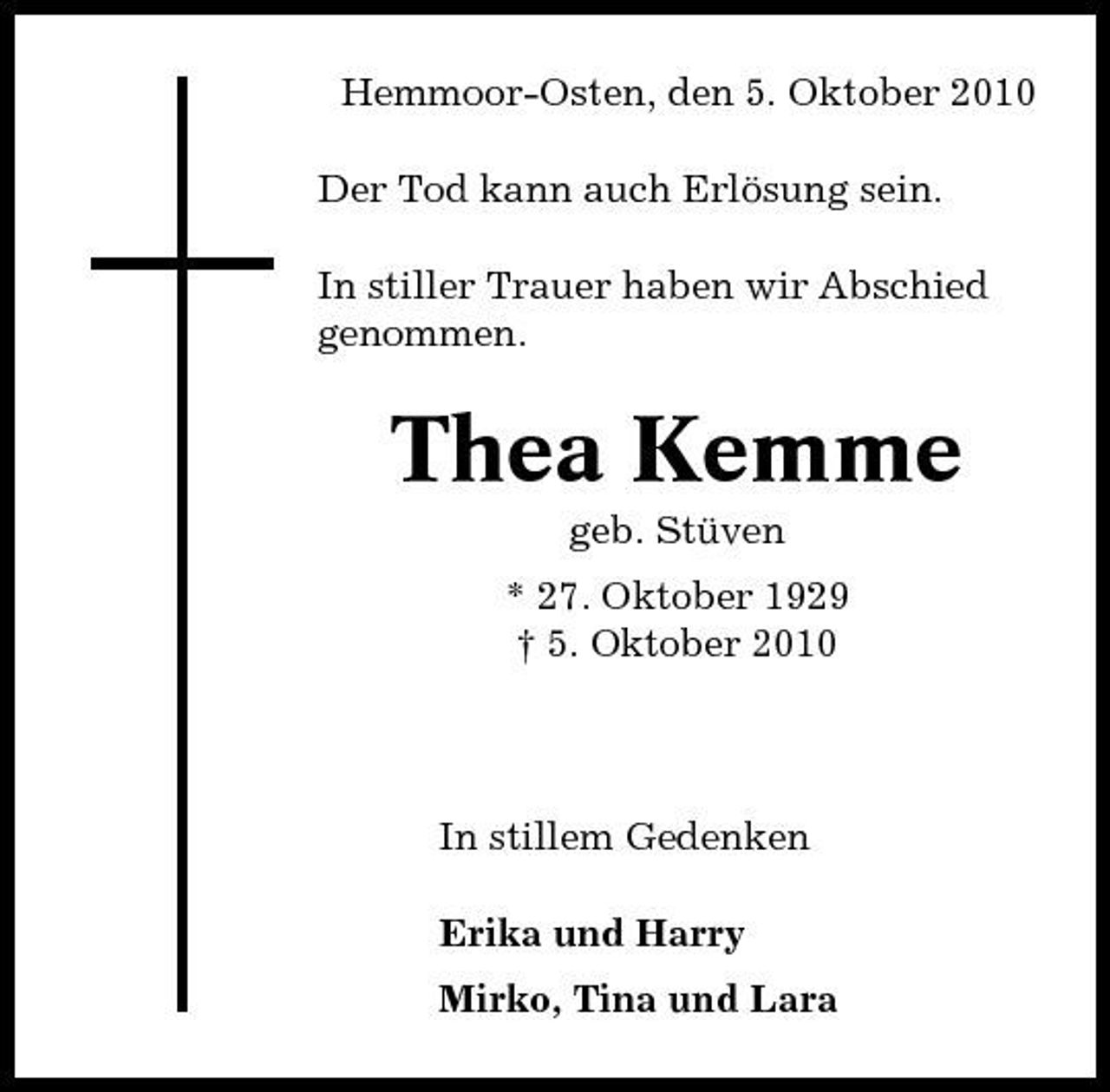 <p>Hemmoor-Osten, den 5. Oktober 2010 Der Tod kann auch Erlösung sein. In stiller Trauer haben wir Abschied genommen.</p><p>Thea Kemme<br />geb. Stüven * 27. Oktober 1929 † 5. Oktober 2010</p><p>In stillem Gedenken Erika und Harry Mirko, Tina und Lara</p>