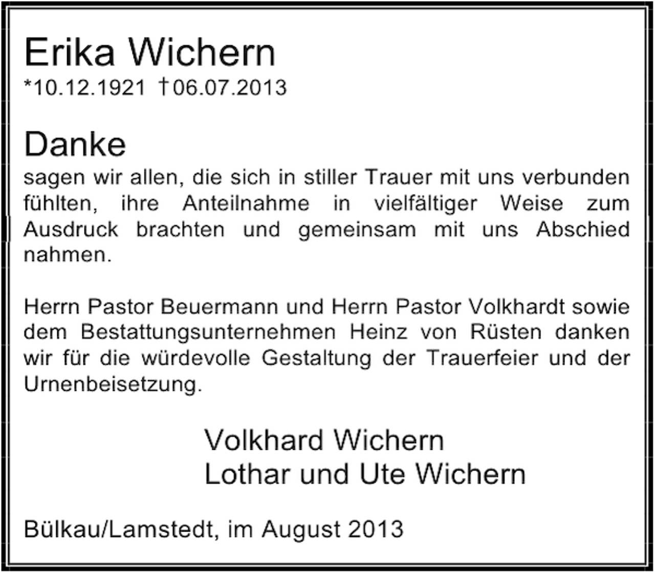 <p>Erika Wichern</p><p>*10.12.1921 † 06.07.2013</p><p>Danke</p><p>sagen wir allen, die sich in stiller Trauer mit uns verbunden<br />fühlten, ihre Anteilnahme in vielfältiger Weise zum<br />Ausdruck brachten und gemeinsam mit uns Abschied<br />nahmen.<br />Herrn Pastor Beuermann und Herrn Pastor Volkhardt sowie<br />dem Bestattungsunternehmen Heinz von Rüsten danken<br />wir für die würdevolle Gestaltung der Trauerfeier und der<br />Urnenbeisetzung.</p><p>Volkhard Wichern<br />Lothar und Ute Wichern<br />Bülkau/Lamstedt, im August 2013</p>