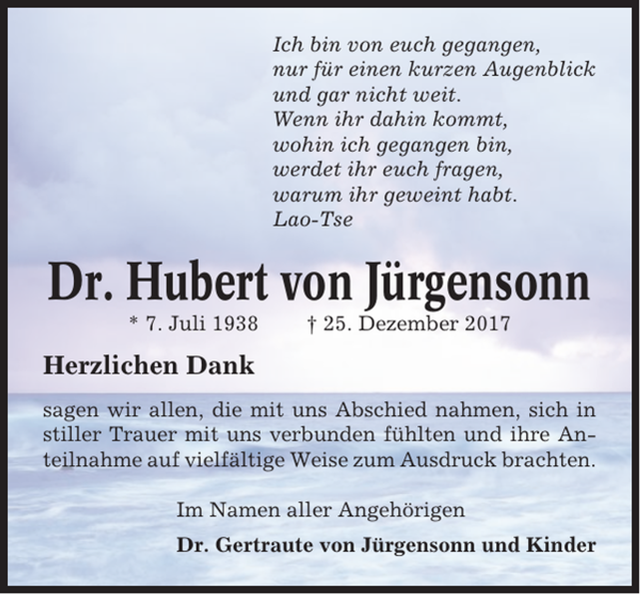 <p>Ich bin von euch gegangen,<br />nur für einen kurzen Augenblick<br />und gar nicht weit.<br />Wenn ihr dahin kommt,<br />wohin ich gegangen bin,<br />werdet ihr euch fragen,<br />warum ihr geweint habt.<br />Lao-Tse</p><p>Dr. Hubert von Jürgensonn<br />* 7. Juli 1938</p><p>† 25. Dezember 2017</p><p>Herzlichen Dank<br />sagen wir allen, die mit uns Abschied nahmen, sich in<br />stiller Trauer mit uns verbunden fühlten und ihre Anteilnahme auf vielfältige Weise zum Ausdruck brachten.<br />Im Namen aller Angehörigen<br />Dr. Gertraute von Jürgensonn und Kinder</p>