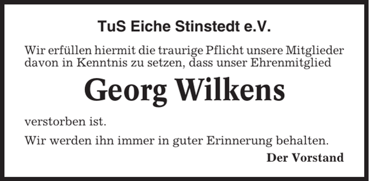 <p>TuS Eiche Stinstedt e.V.<br />Wir erfüllen hiermit die traurige Pflicht unsere Mitglieder<br />davon in Kenntnis zu setzen, dass unser Ehrenmitglied</p><p>Georg Wilkens<br />verstorben ist.<br />Wir werden ihn immer in guter Erinnerung behalten.<br />Der Vorstand</p>