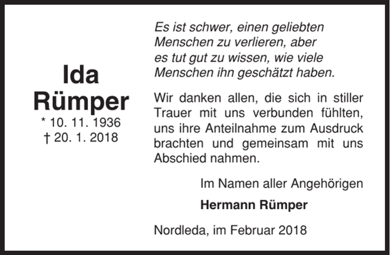 <p>Ida<br />Rümper<br />* 10. 11. 1936<br />† 20. 1. 2018</p><p>Es ist schwer, einen geliebten<br />Menschen zu verlieren, aber<br />es tut gut zu wissen, wie viele<br />Menschen ihn geschätzt haben.<br />Wir danken allen, die sich in stiller<br />Trauer mit uns verbunden fühlten,<br />uns ihre Anteilnahme zum Ausdruck<br />brachten und gemeinsam mit uns<br />Abschied nahmen.<br />Im Namen aller Angehörigen<br />Hermann Rümper<br />Nordleda, im Februar 2018</p>