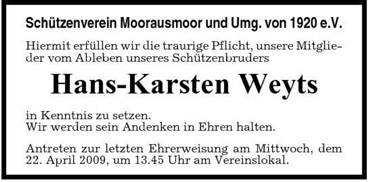 <p>Schützenverein Moorausmoor und Umg. von 1920 e.V.<br />Hiermit erfüllen wir die traurige Pflicht, unsere Mitglieder vom Ableben unseres Schützenbruders</p><p>Hans-Karsten Weyts<br />in Kenntnis zu setzen. Wir werden sein Andenken in Ehren halten. Antreten zur letzten Ehrerweisung am Mittwoch, dem 22. April 2009, um 13.45 Uhr am Vereinslokal.</p>