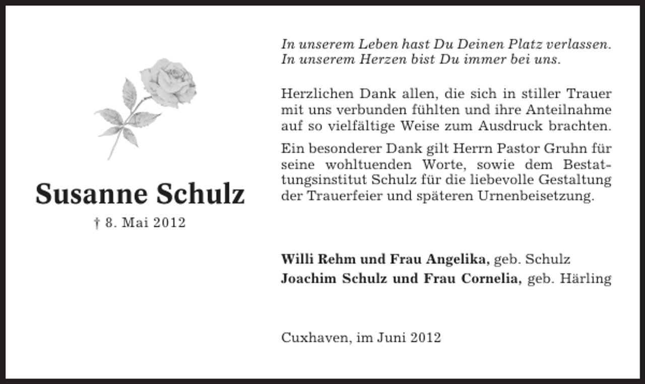 <p>In unserem Leben hast Du Deinen Platz verlassen.<br />In unserem Herzen bist Du immer bei uns.<br />Herzlichen Dank allen, die sich in stiller Trauer<br />mit uns verbunden fühlten und ihre Anteilnahme<br />auf so vielfältige Weise zum Ausdruck brachten.</p><p>Susanne Schulz</p><p>Ein besonderer Dank gilt Herrn Pastor Gruhn für<br />seine wohltuenden Worte, sowie dem Bestattungsinstitut Schulz für die liebevolle Gestaltung<br />der Trauerfeier und späteren Urnenbeisetzung.</p><p>† 8. Mai 2012<br />Willi Rehm und Frau Angelika, geb. Schulz<br />Joachim Schulz und Frau Cornelia, geb. Härling</p><p>Cuxhaven, im Juni 2012</p>