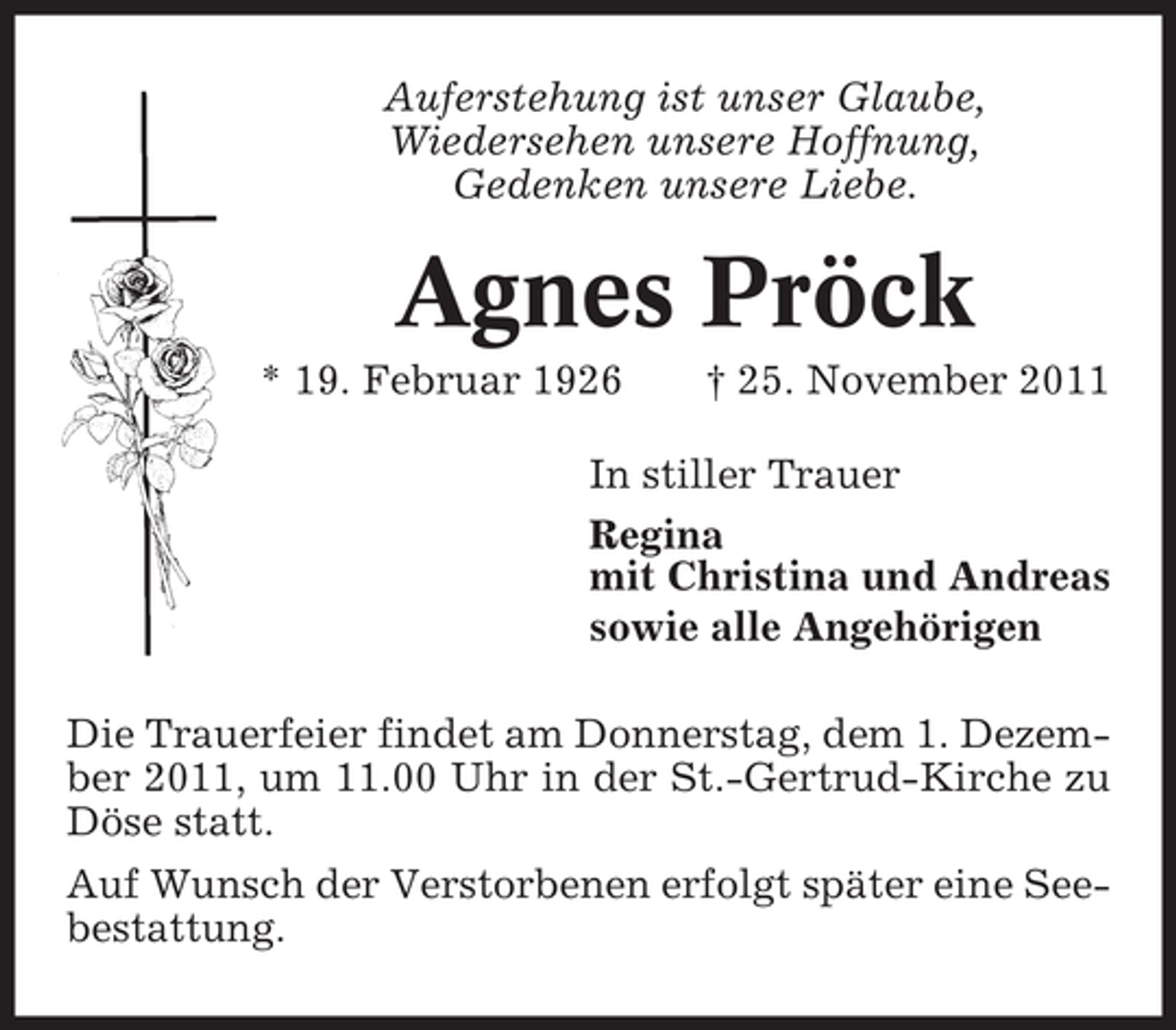<p>Auferstehung ist unser Glaube,<br />Wiedersehen unsere Hoffnung,<br />Gedenken unsere Liebe.</p><p>Agnes Pröck<br />* 19. Februar 1926</p><p>† 25. November 2011</p><p>In stiller Trauer<br />Regina<br />mit Christina und Andreas<br />sowie alle Angehörigen<br />Die Trauerfeier findet am Donnerstag, dem 1. Dezember 2011, um 11.00 Uhr in der St.-Gertrud-Kirche zu<br />Döse statt.<br />Auf Wunsch der Verstorbenen erfolgt später eine Seebestattung.</p>