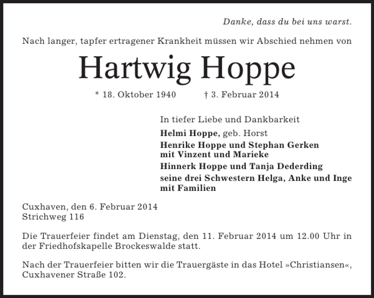 <p>Danke, dass du bei uns warst.<br />Nach langer, tapfer ertragener Krankheit müssen wir Abschied nehmen von</p><p>Hartwig Hoppe<br />* 18. Oktober 1940</p><p>† 3. Februar 2014</p><p>In tiefer Liebe und Dankbarkeit<br />Helmi Hoppe, geb. Horst<br />Henrike Hoppe und Stephan Gerken<br />mit Vinzent und Marieke<br />Hinnerk Hoppe und Tanja Dederding<br />seine drei Schwestern Helga, Anke und Inge<br />mit Familien<br />Cuxhaven, den 6. Februar 2014<br />Strichweg 116<br />Die Trauerfeier findet am Dienstag, den 11. Februar 2014 um 12.00 Uhr in<br />der Friedhofskapelle Brockeswalde statt.<br />Nach der Trauerfeier bitten wir die Trauergäste in das Hotel »Christiansen«,<br />Cuxhavener Straße 102.</p>