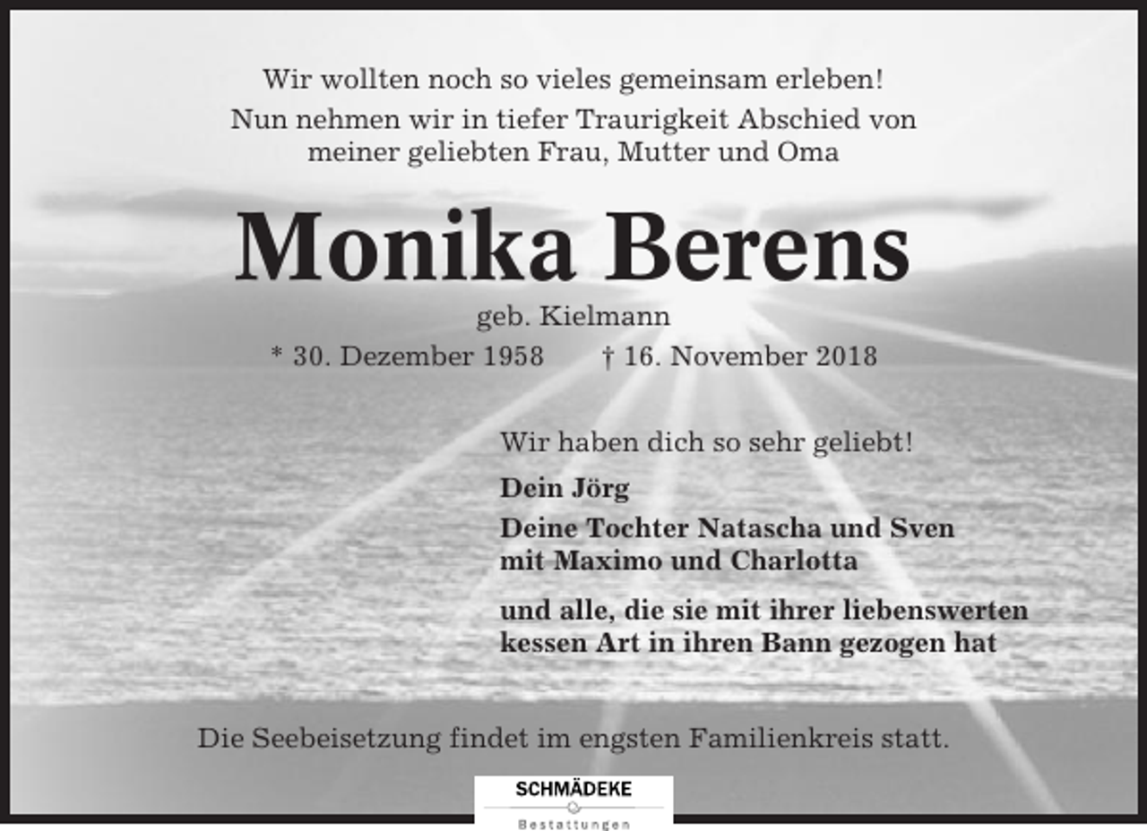<p>Wir wollten noch so vieles gemeinsam erleben!<br />Nun nehmen wir in tiefer Traurigkeit Abschied von<br />meiner geliebten Frau, Mutter und Oma</p><p>Monika Berens<br />geb. Kielmann<br />* 30. Dezember 1958<br />† 16. November 2018<br />Wir haben dich so sehr geliebt!<br />Dein Jörg<br />Deine Tochter Natascha und Sven<br />mit Maximo und Charlotta<br />und alle, die sie mit ihrer liebenswerten<br />kessen Art in ihren Bann gezogen hat<br />Die Seebeisetzung findet im engsten Familienkreis statt.</p>