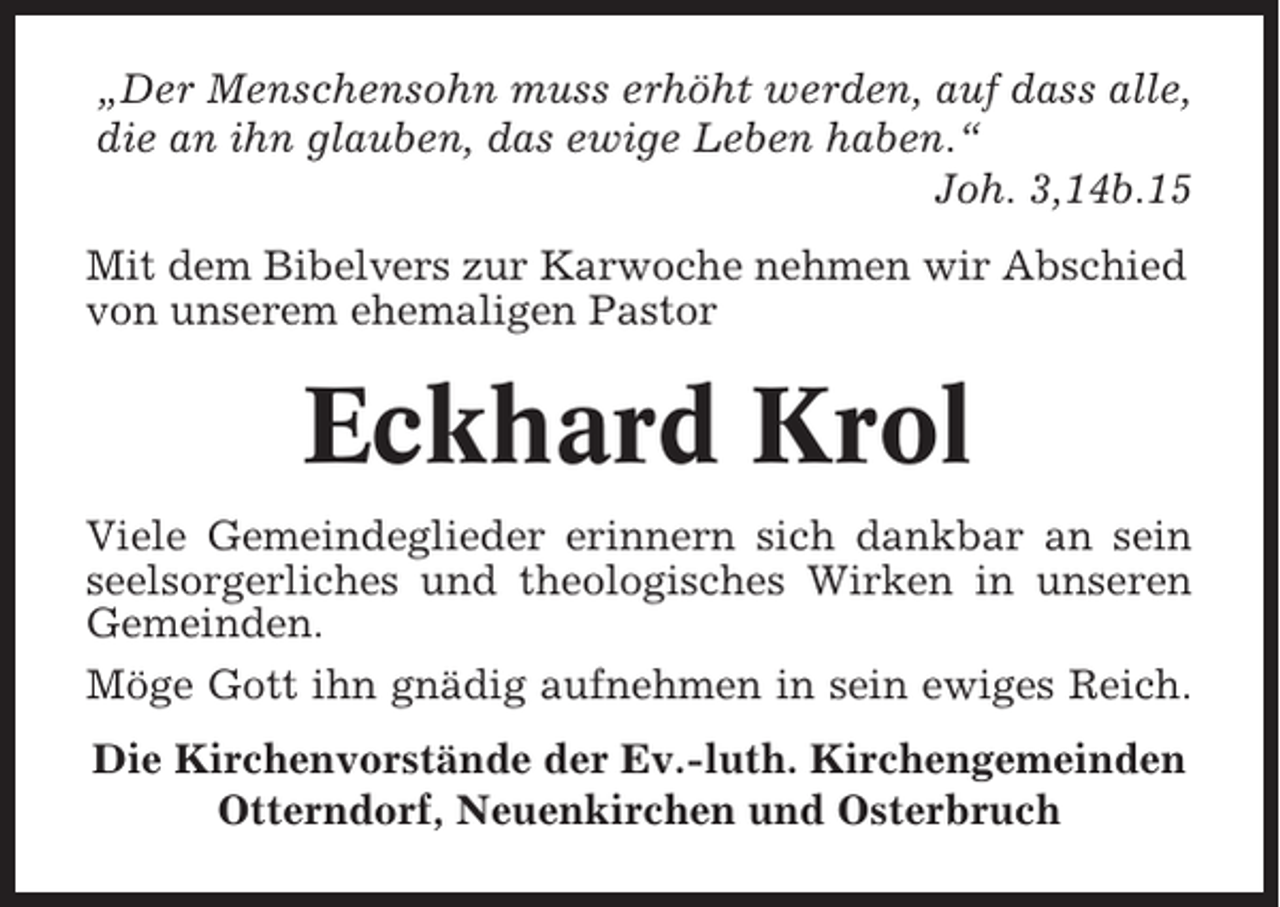 <p>„Der Menschensohn muss erhöht werden, auf dass alle,<br />die an ihn glauben, das ewige Leben haben.“<br />Joh. 3,14b.15<br />Mit dem Bibelvers zur Karwoche nehmen wir Abschied<br />von unserem ehemaligen Pastor</p><p>Eckhard Krol<br />Viele Gemeindeglieder erinnern sich dankbar an sein<br />seelsorgerliches und theologisches Wirken in unseren<br />Gemeinden.<br />Möge Gott ihn gnädig aufnehmen in sein ewiges Reich.<br />Die Kirchenvorstände der Ev.-luth. Kirchengemeinden<br />Otterndorf, Neuenkirchen und Osterbruch</p>