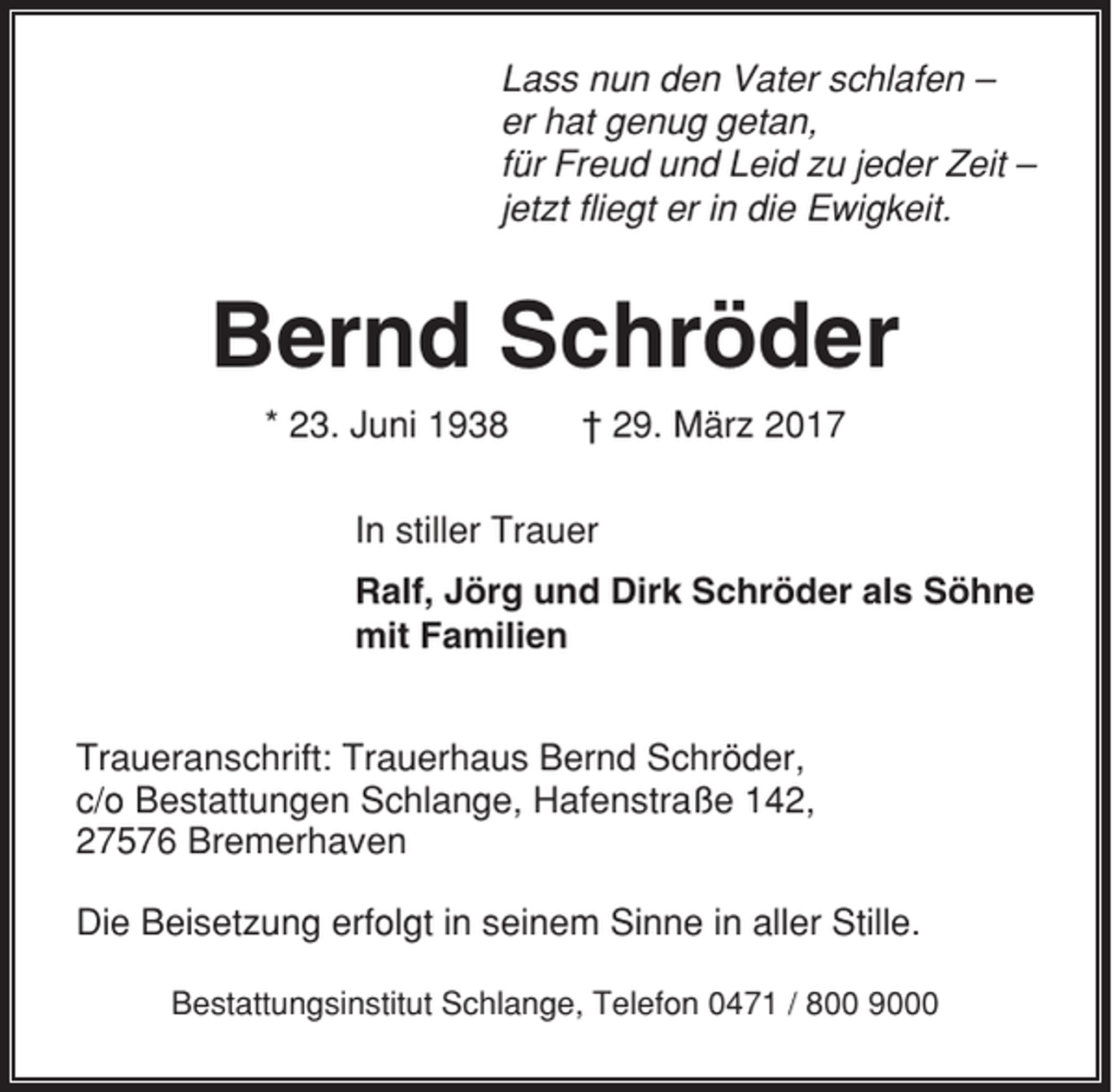 <p>Lass nun den Vater schlafen –<br />er hat genug getan,<br />für Freud und Leid zu jeder Zeit –<br />jetzt fliegt er in die Ewigkeit.</p><p>Bernd Schröder<br />* 23. Juni 1938</p><p>† 29. März 2017</p><p>In stiller Trauer<br />Ralf, Jörg und Dirk Schröder als Söhne<br />mit Familien<br />Traueranschrift: Trauerhaus Bernd Schröder,<br />c/o Bestattungen Schlange, Hafenstraße 142,<br />27576 Bremerhaven<br />Die Beisetzung erfolgt in seinem Sinne in aller Stille.<br />Bestattungsinstitut Schlange, Telefon 0471 / 800 9000</p>