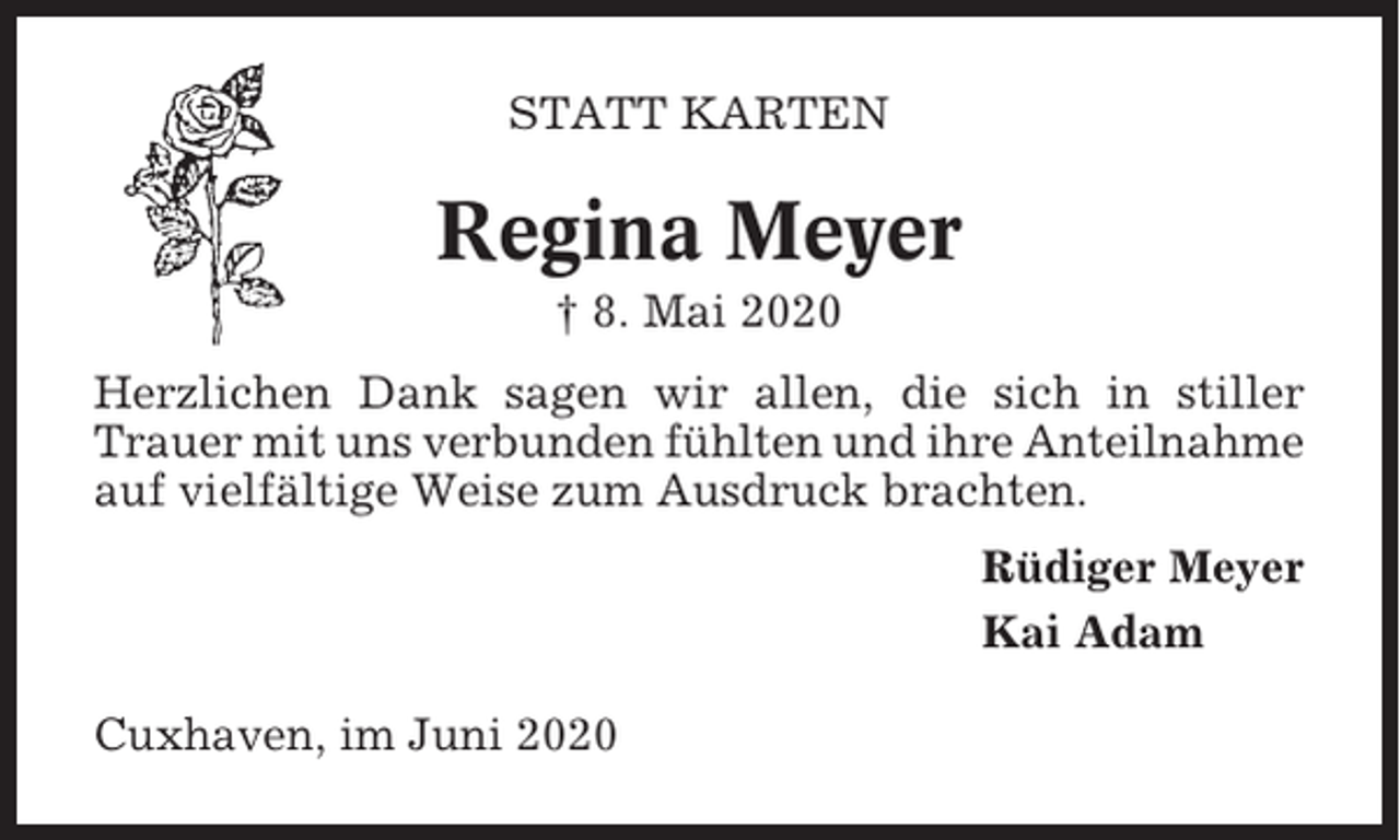 <p>STATT KARTEN</p><p>Regina Meyer<br />† 8. Mai 2020<br />Herzlichen Dank sagen wir allen, die sich in stiller<br />Trauer mit uns verbunden fühlten und ihre Anteilnahme<br />auf vielfältige Weise zum Ausdruck brachten.<br />Rüdiger Meyer<br />Kai Adam<br />Cuxhaven, im Juni 2020</p>