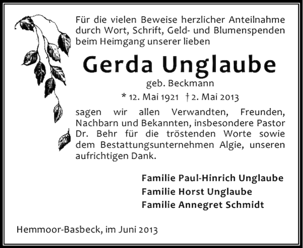 <p>Für die vielen Beweise herzlicher Anteilnahme<br />durch Wort, Schrift, Geld- und Blumenspenden<br />beim Heimgang unserer lieben</p><p>Gerda Unglaube</p><p>geb. Beckmann<br />* 12. Mai 1921 † 2. Mai 2013<br />sagen wir allen Verwandten, Freunden,<br />Nachbarn und Bekannten, insbesondere Pastor<br />Dr. Behr für die tröstenden Worte sowie<br />dem Bestattungsunternehmen Algie, unseren<br />aufrichtigen Dank.<br />Familie Paul-Hinrich Unglaube<br />Familie Horst Unglaube<br />Familie Annegret Schmidt<br />Hemmoor-Basbeck, im Juni 2013</p>