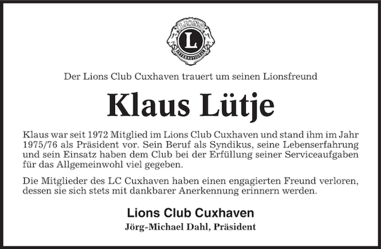 <p>Der Lions Club Cuxhaven trauert um seinen Lionsfreund</p><p>Klaus Lütje<br />Klaus war seit 1972 Mitglied im Lions Club Cuxhaven und stand ihm im Jahr<br />1975/76 als Präsident vor. Sein Beruf als Syndikus, seine Lebenserfahrung<br />und sein Einsatz haben dem Club bei der Erfüllung seiner Serviceaufgaben<br />für das Allgemeinwohl viel gegeben.<br />Die Mitglieder des LC Cuxhaven haben einen engagierten Freund verloren,<br />dessen sie sich stets mit dankbarer Anerkennung erinnern werden.</p><p>Lions Club Cuxhaven<br />Jörg-Michael Dahl, Präsident</p>
