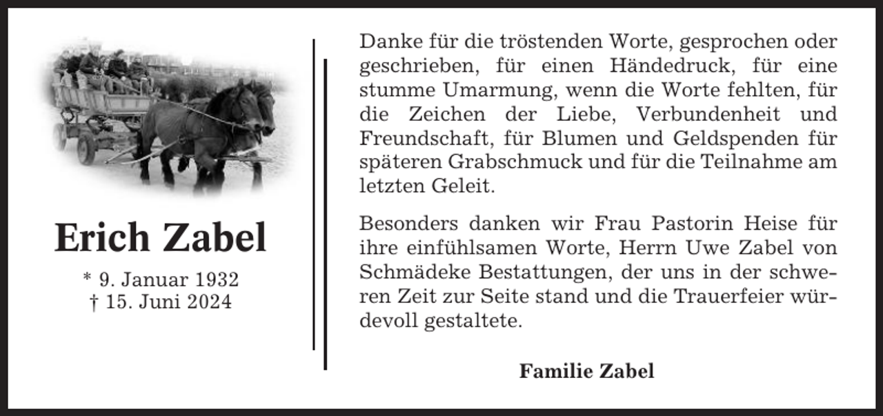 <p>Danke für die tröstenden Worte, gesprochen oder<br />geschrieben, für einen Händedruck, für eine<br />stumme Umarmung, wenn die Worte fehlten, für<br />die Zeichen der Liebe, Verbundenheit und<br />Freundschaft, für Blumen und Geldspenden für<br />späteren Grabschmuck und für die Teilnahme am<br />letzten Geleit.</p><p>Erich Zabel<br />* 9. Januar 1932<br />† 15. Juni 2024</p><p>Besonders danken wir Frau Pastorin Heise für<br />ihre einfühlsamen Worte, Herrn Uwe Zabel von<br />Schmädeke Bestattungen, der uns in der schweren Zeit zur Seite stand und die Trauerfeier würdevoll gestaltete.<br />Familie Zabel</p>