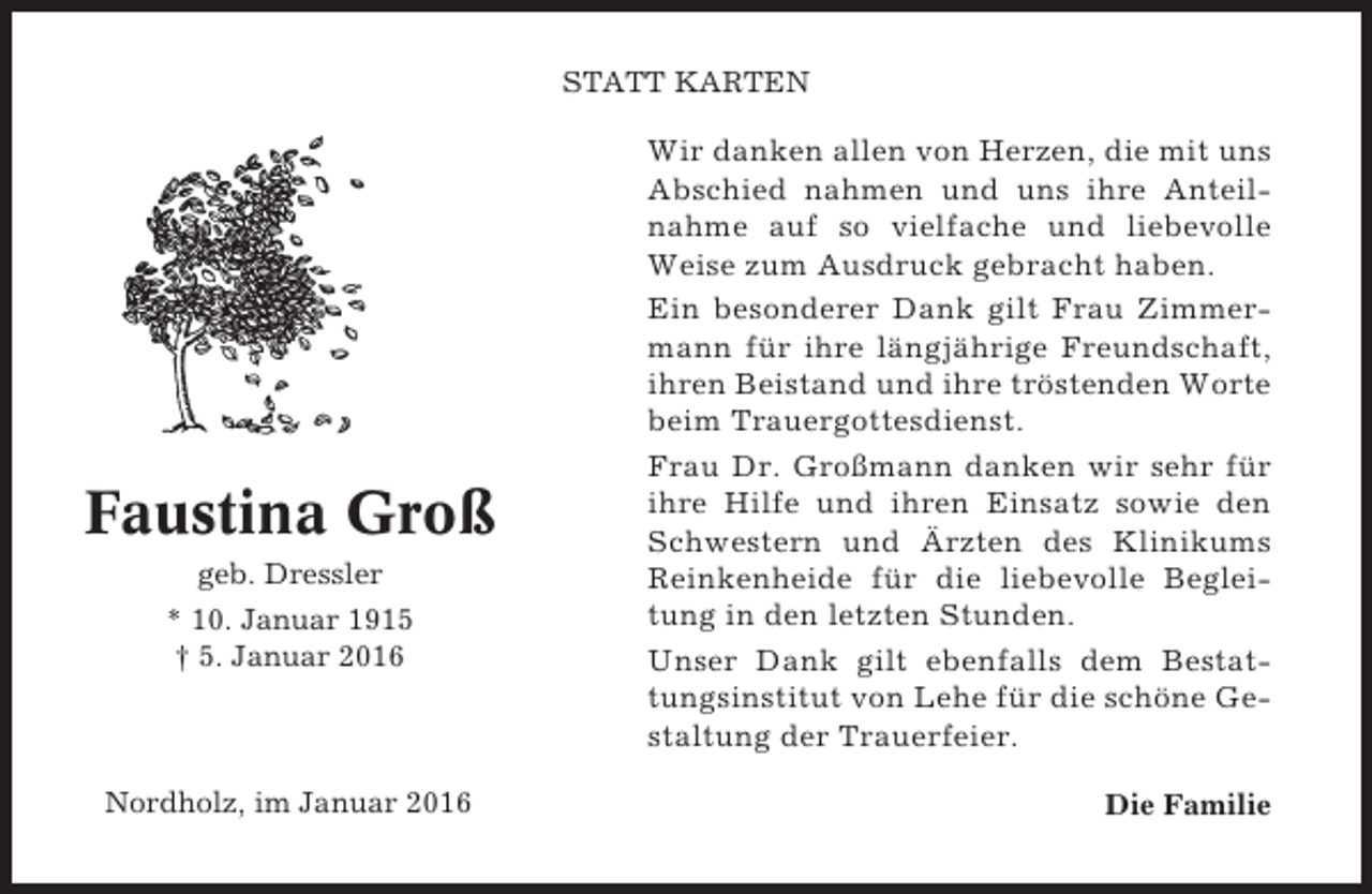 <p>STATT KARTEN</p><p>Faustina Groß<br />geb. Dressler<br />* 10. Januar 1915<br />† 5. Januar 2016</p><p>Nordholz, im Januar 2016</p><p>Wir danken allen von Herzen, die mit uns<br />Abschied nahmen und uns ihre Anteilnahme auf so vielfache und liebevolle<br />Weise zum Ausdruck gebracht haben.<br />Ein besonderer Dank gilt Frau Zimmermann für ihre längjährige Freundschaft,<br />ihren Beistand und ihre tröstenden Worte<br />beim Trauergottesdienst.<br />Frau Dr. Großmann danken wir sehr für<br />ihre Hilfe und ihren Einsatz sowie den<br />Schwestern und Ärzten des Klinikums<br />Reinkenheide für die liebevolle Begleitung in den letzten Stunden.<br />Unser Dank gilt ebenfalls dem Bestattungsinstitut von Lehe für die schöne Gestaltung der Trauerfeier.<br />Die Familie</p>