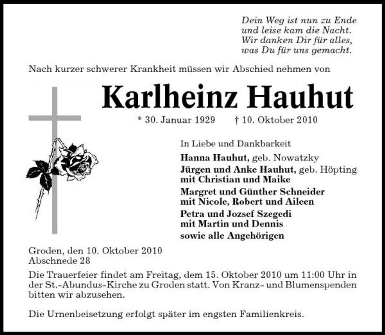 <p>Dein Weg ist nun zu Ende und leise kam die Nacht. Wir danken Dir für alles, was Du für uns gemacht. Nach kurzer schwerer Krankheit müssen wir Abschied nehmen von</p><p>Karlheinz Hauhut<br />* 30. Januar 1929 † 10. Oktober 2010<br />In Liebe und Dankbarkeit</p><p>Hanna Hauhut, geb. Nowatzky Jürgen und Anke Hauhut, geb. Höpting mit Christian und Maike Margret und Günther Schneider mit Nicole, Robert und Aileen Petra und Jozsef Szegedi mit Martin und Dennis sowie alle Angehörigen Groden, den 10. Oktober 2010 Abschnede 28 Die Trauerfeier findet am Freitag, dem 15. Oktober 2010 um 11:00 Uhr in der St.-Abundus-Kirche zu Groden statt. Von Kranz- und Blumenspenden bitten wir abzusehen. Die Urnenbeisetzung erfolgt später im engsten Familienkreis.</p>