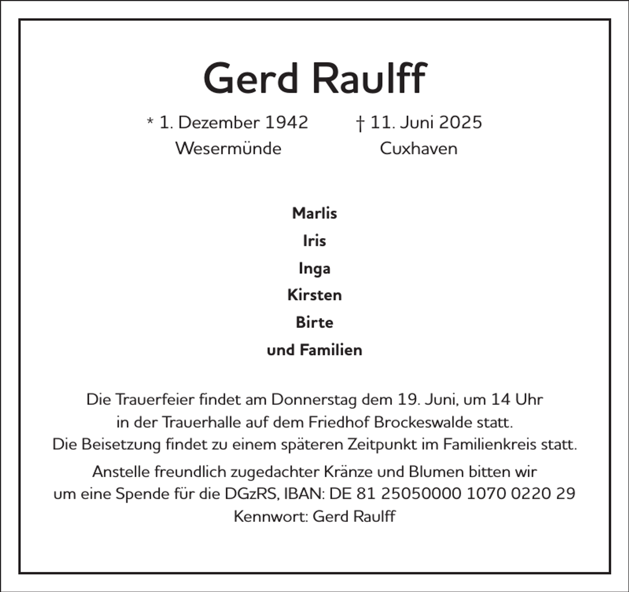 <p>Gerd Raulff<br />* 1. Dezember 1942<br />Wesermünde</p><p>† 11. Juni 2025<br />Cuxhaven</p><p>Marlis<br />Iris<br />Inga<br />Kirsten<br />Birte<br />und Familien<br />Die Trauerfeier findet am Donnerstag dem 19. Juni, um 14 Uhr<br />in der Trauerhalle auf dem Friedhof Brockeswalde statt.<br />Die Beisetzung findet zu einem späteren Zeitpunkt im Familienkreis statt.<br />Anstelle freundlich zugedachter Kränze und Blumen bitten wir<br />um eine Spende für die DGzRS, IBAN: DE 81 25050000 107220 29<br />Kennwort: Gerd Raulff</p>