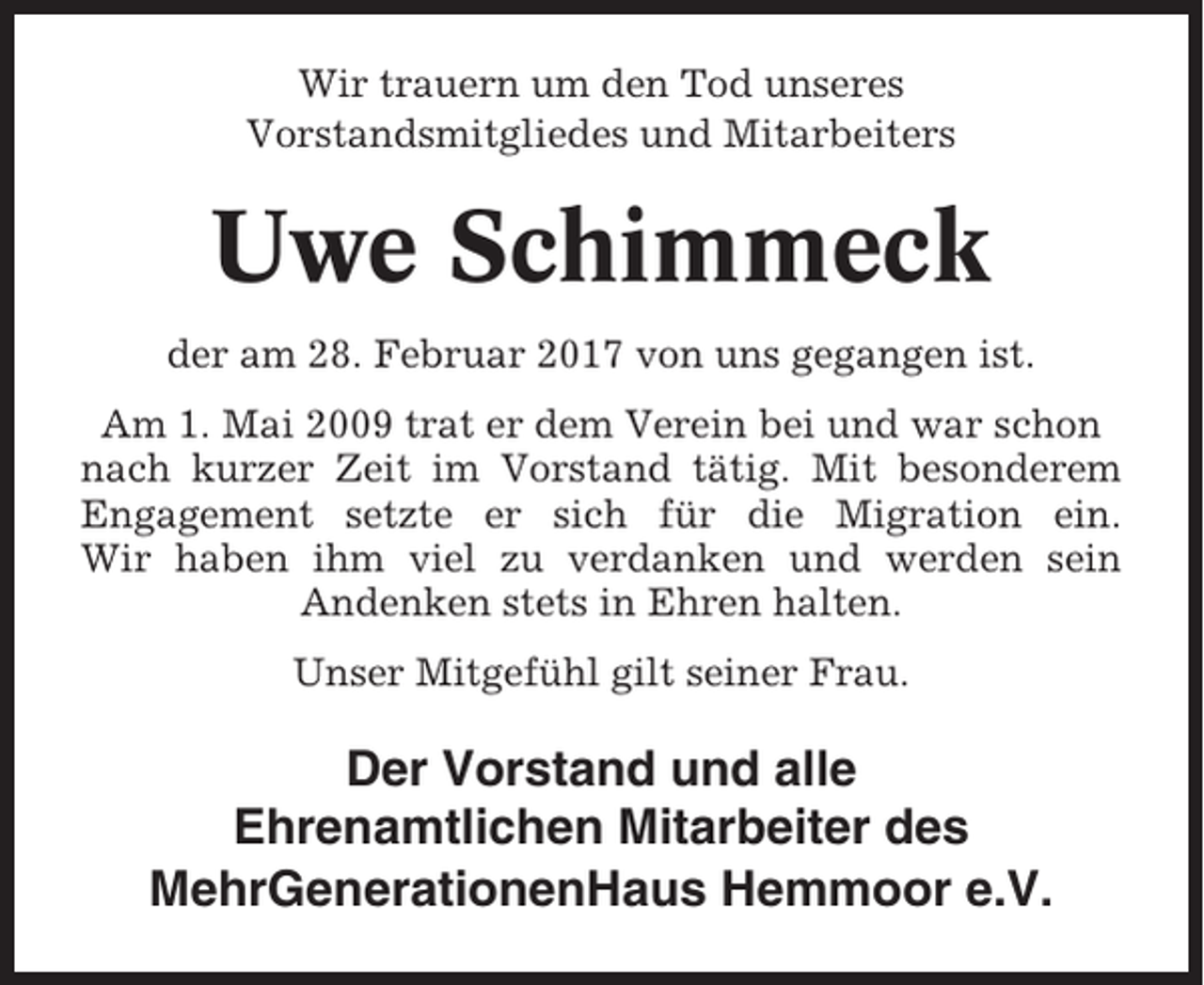 <p>Wir trauern um den Tod unseres<br />Vorstandsmitgliedes und Mitarbeiters</p><p>Uwe Schimmeck<br />der am 28. Februar 2017 von uns gegangen ist.<br />Am 1. Mai 2009 trat er dem Verein bei und war schon<br />nach kurzer Zeit im Vorstand tätig. Mit besonderem<br />Engagement setzte er sich für die Migration ein.<br />Wir haben ihm viel zu verdanken und werden sein<br />Andenken stets in Ehren halten.<br />Unser Mitgefühl gilt seiner Frau.</p><p>Der Vorstand und alle<br />Ehrenamtlichen Mitarbeiter des<br />MehrGenerationenHaus Hemmoor e.V.</p>