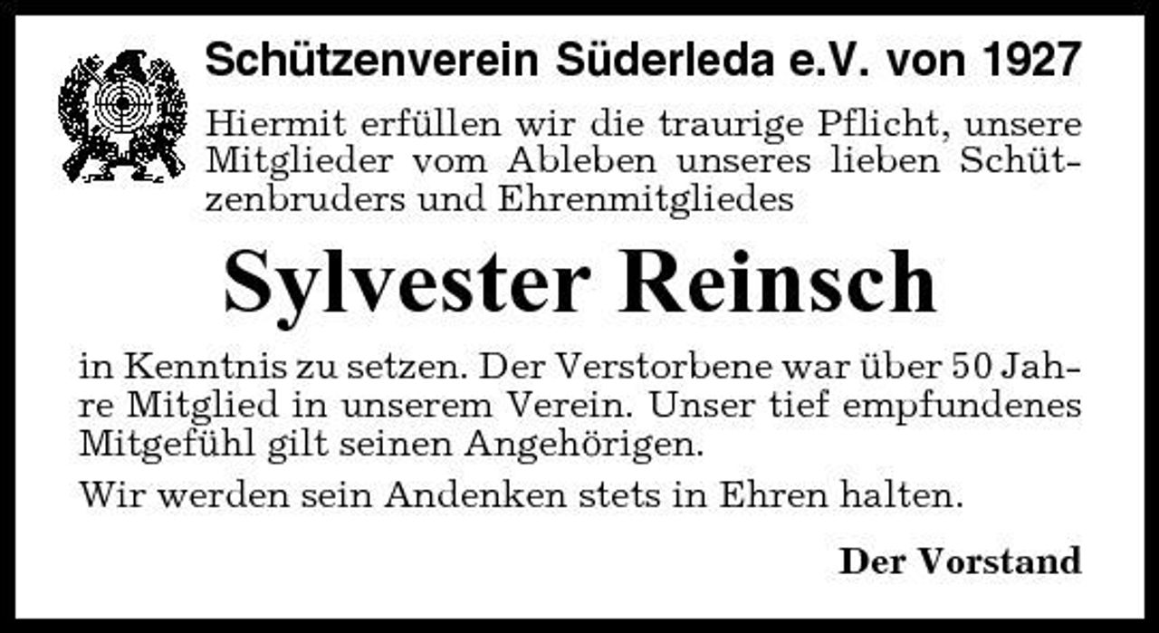 <p>Schützenverein Süderleda e.V. von 1927<br />Hiermit erfüllen wir die traurige Pflicht, unsere Mitglieder vom Ableben unseres lieben Schützenbruders und Ehrenmitgliedes</p><p>Sylvester Reinsch<br />in Kenntnis zu setzen. Der Verstorbene war über 50 Jahre Mitglied in unserem Verein. Unser tief empfundenes Mitgefühl gilt seinen Angehörigen. Wir werden sein Andenken stets in Ehren halten. Der Vorstand</p>