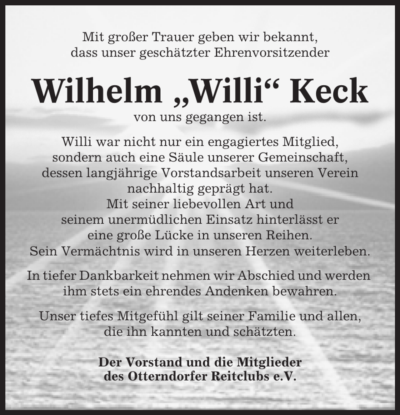 <p>Mit großer Trauer geben wir bekannt,<br />dass unser geschätzter Ehrenvorsitzender</p><p>Wilhelm „Willi“ Keck<br />von uns gegangen ist.<br />Willi war nicht nur ein engagiertes Mitglied,<br />sondern auch eine Säule unserer Gemeinschaft,<br />dessen langjährige Vorstandsarbeit unseren Verein<br />nachhaltig geprägt hat.<br />Mit seiner liebevollen Art und<br />seinem unermüdlichen Einsatz hinterlässt er<br />eine große Lücke in unseren Reihen.<br />Sein Vermächtnis wird in unseren Herzen weiterleben.<br />In tiefer Dankbarkeit nehmen wir Abschied und werden<br />ihm stets ein ehrendes Andenken bewahren.<br />Unser tiefes Mitgefühl gilt seiner Familie und allen,<br />die ihn kannten und schätzten.<br />Der Vorstand und die Mitglieder<br />des Otterndorfer Reitclubs e.V.</p>
