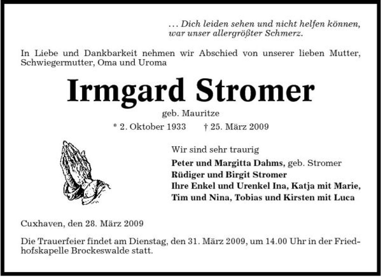 <p>. . . Dich leiden sehen und nicht helfen können, war unser allergrößter Schmerz. In Liebe und Dankbarkeit nehmen wir Abschied von unserer lieben Mutter, Schwiegermutter, Oma und Uroma</p><p>Irmgard Stromer<br />geb. Mauritze * 2. Oktober 1933 † 25. März 2009 Wir sind sehr traurig Peter und Margitta Dahms, geb. Stromer Rüdiger und Birgit Stromer Ihre Enkel und Urenkel Ina, Katja mit Marie, Tim und Nina, Tobias und Kirsten mit Luca Cuxhaven, den 28. März 2009 Die Trauerfeier findet am Dienstag, den 31. März 2009, um 14.00 Uhr in der Friedhofskapelle Brockeswalde statt.</p>