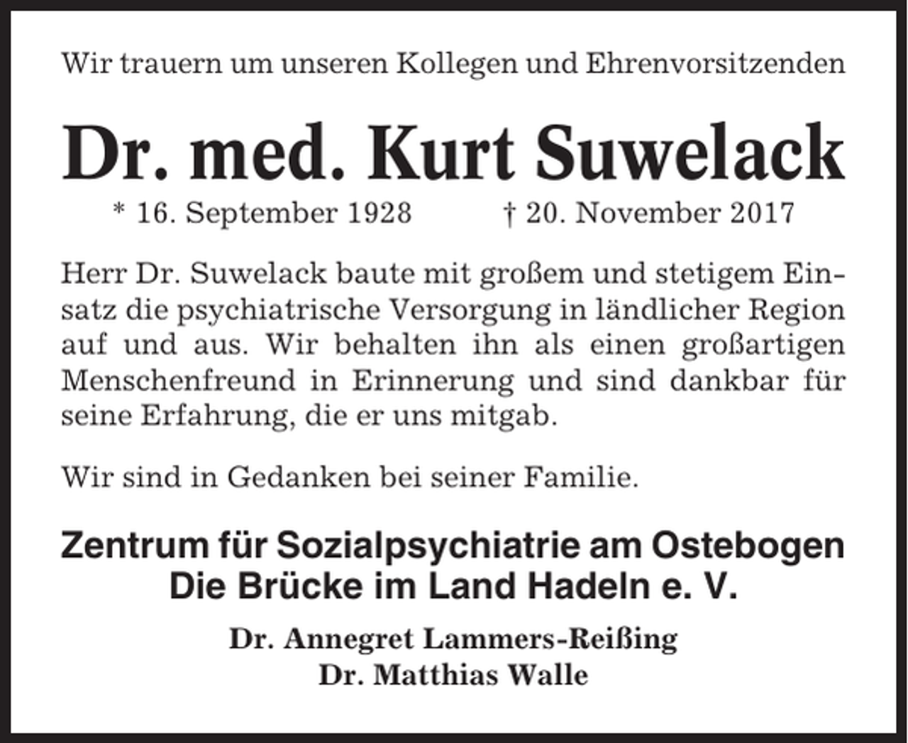 <p>Wir trauern um unseren Kollegen und Ehrenvorsitzenden</p><p>Dr. med. Kurt Suwelack<br />* 16. September 1928</p><p>† 20. November 2017</p><p>Herr Dr. Suwelack baute mit großem und stetigem Einsatz die psychiatrische Versorgung in ländlicher Region<br />auf und aus. Wir behalten ihn als einen großartigen<br />Menschenfreund in Erinnerung und sind dankbar für<br />seine Erfahrung, die er uns mitgab.<br />Wir sind in Gedanken bei seiner Familie.</p><p>Zentrum für Sozialpsychiatrie am Ostebogen<br />Die Brücke im Land Hadeln e. V.<br />Dr. Annegret Lammers-Reißing<br />Dr. Matthias Walle</p>