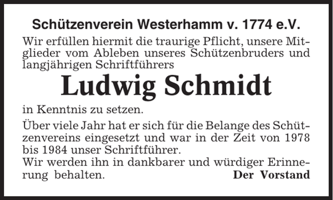 <p>Schützenverein Westerhamm v. 1774 e.V.<br />Wir erfüllen hiermit die traurige Pflicht, unsere Mitglieder vom Ableben unseres Schützenbruders und<br />langjährigen Schriftführers</p><p>Ludwig Schmidt<br />in Kenntnis zu setzen.<br />Über viele Jahr hat er sich für die Belange des Schützenvereins eingesetzt und war in der Zeit von 1978<br />bis 1984 unser Schriftführer.<br />Wir werden ihn in dankbarer und würdiger Erinnerung behalten.<br />Der Vorstand</p>
