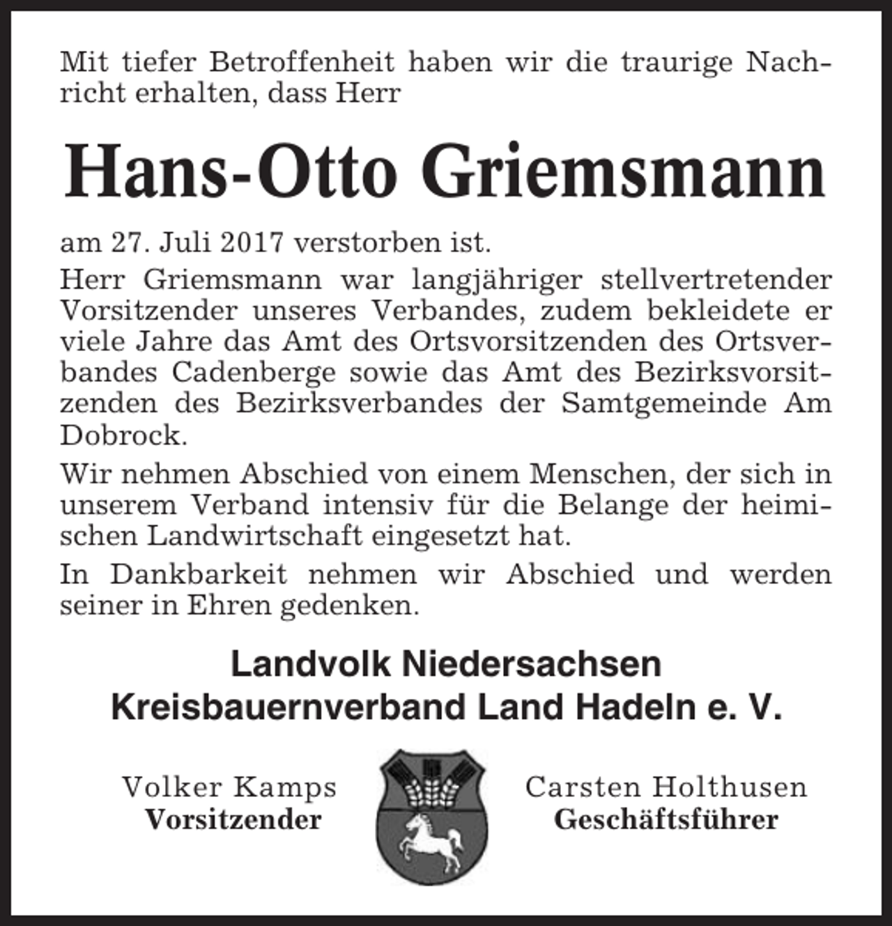 <p>Mit tiefer Betroffenheit haben wir die traurige Nachricht erhalten, dass Herr</p><p>Hans-Otto Griemsmann<br />am 27. Juli 2017 verstorben ist.<br />Herr Griemsmann war langjähriger stellvertretender<br />Vorsitzender unseres Verbandes, zudem bekleidete er<br />viele Jahre das Amt des Ortsvorsitzenden des Ortsverbandes Cadenberge sowie das Amt des Bezirksvorsitzenden des Bezirksverbandes der Samtgemeinde Am<br />Dobrock.<br />Wir nehmen Abschied von einem Menschen, der sich in<br />unserem Verband intensiv für die Belange der heimischen Landwirtschaft eingesetzt hat.<br />In Dankbarkeit nehmen wir Abschied und werden<br />seiner in Ehren gedenken.</p><p>Landvolk Niedersachsen<br />Kreisbauernverband Land Hadeln e. V.<br />Volker Kamps<br />Vorsitzender</p><p>Carsten Holthusen<br />Geschäftsführer</p>