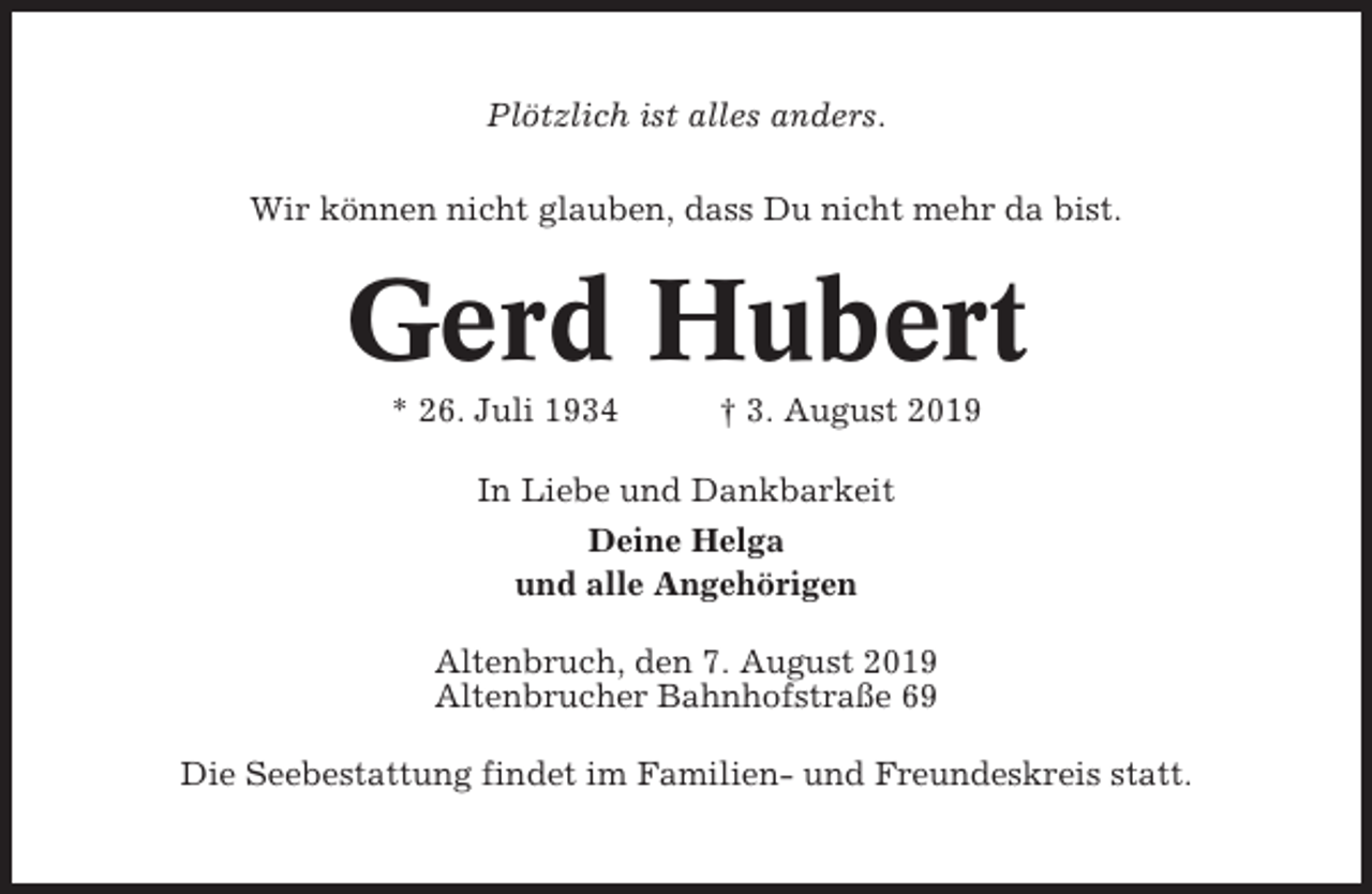 <p>Plötzlich ist alles anders.<br />Wir können nicht glauben, dass Du nicht mehr da bist.</p><p>Gerd Hubert<br />* 26. Juli 1934</p><p>† 3. August 2019</p><p>In Liebe und Dankbarkeit<br />Deine Helga<br />und alle Angehörigen<br />Altenbruch, den 7. August 2019<br />Altenbrucher Bahnhofstraße 69<br />Die Seebestattung findet im Familien- und Freundeskreis statt.</p>