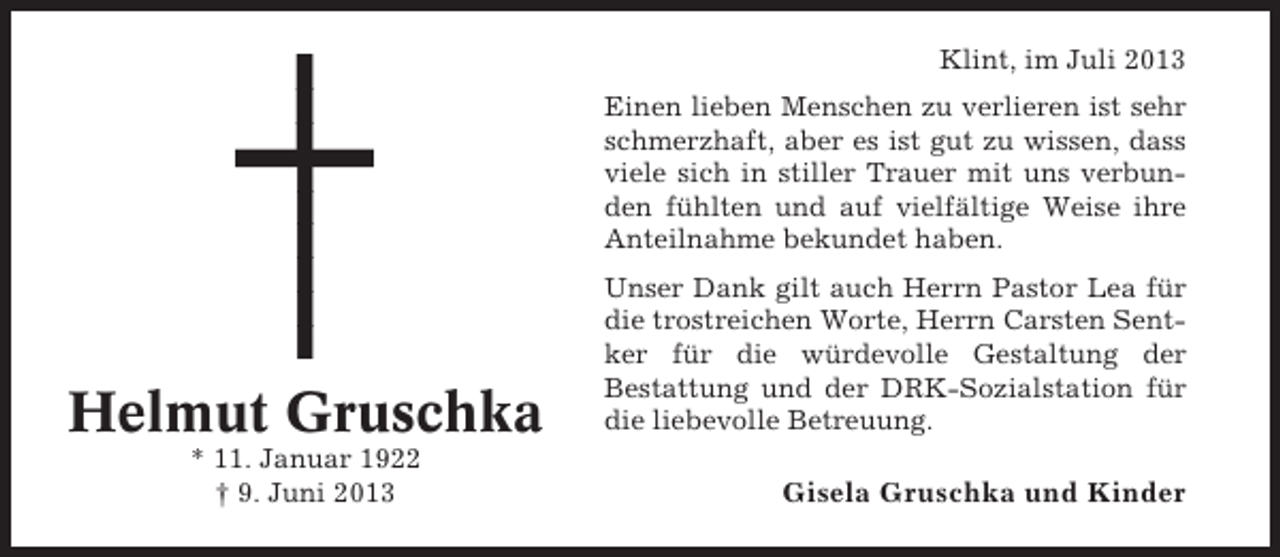 <p>Klint, im Juli 2013<br />Einen lieben Menschen zu verlieren ist sehr<br />schmerzhaft, aber es ist gut zu wissen, dass<br />viele sich in stiller Trauer mit uns verbunden fühlten und auf vielfältige Weise ihre<br />Anteilnahme bekundet haben.</p><p>Helmut Gruschka<br />* 11. Januar 1922<br />† 9. Juni 2013</p><p>Unser Dank gilt auch Herrn Pastor Lea für<br />die trostreichen Worte, Herrn Carsten Sentker für die würdevolle Gestaltung der<br />Bestattung und der DRK-Sozialstation für<br />die liebevolle Betreuung.</p><p>Gisela Gruschka und Kinder</p>