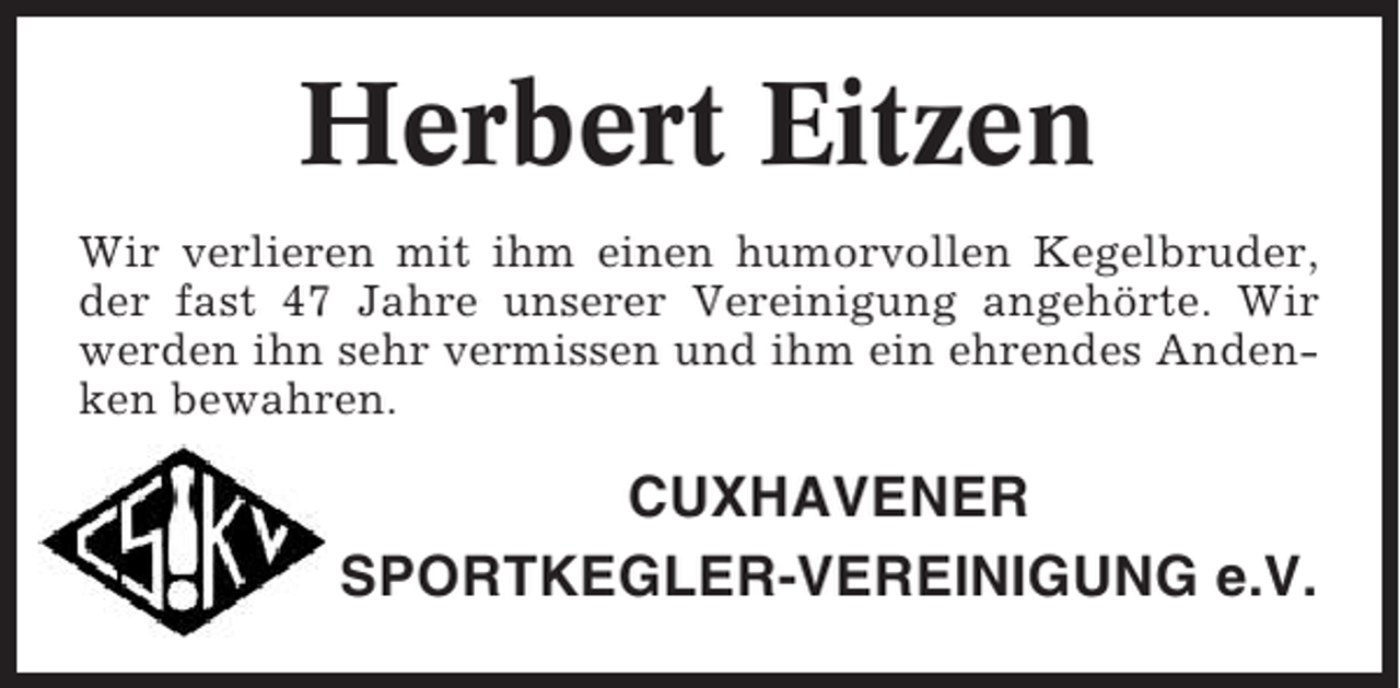 <p>Herbert Eitzen<br />Wir verlieren mit ihm einen humorvollen Kegelbruder,<br />der fast 47 Jahre unserer Vereinigung angehörte. Wir<br />werden ihn sehr vermissen und ihm ein ehrendes Andenken bewahren.</p><p>CUXHAVENER<br />SPORTKEGLER-VEREINIGUNG e.V.</p>