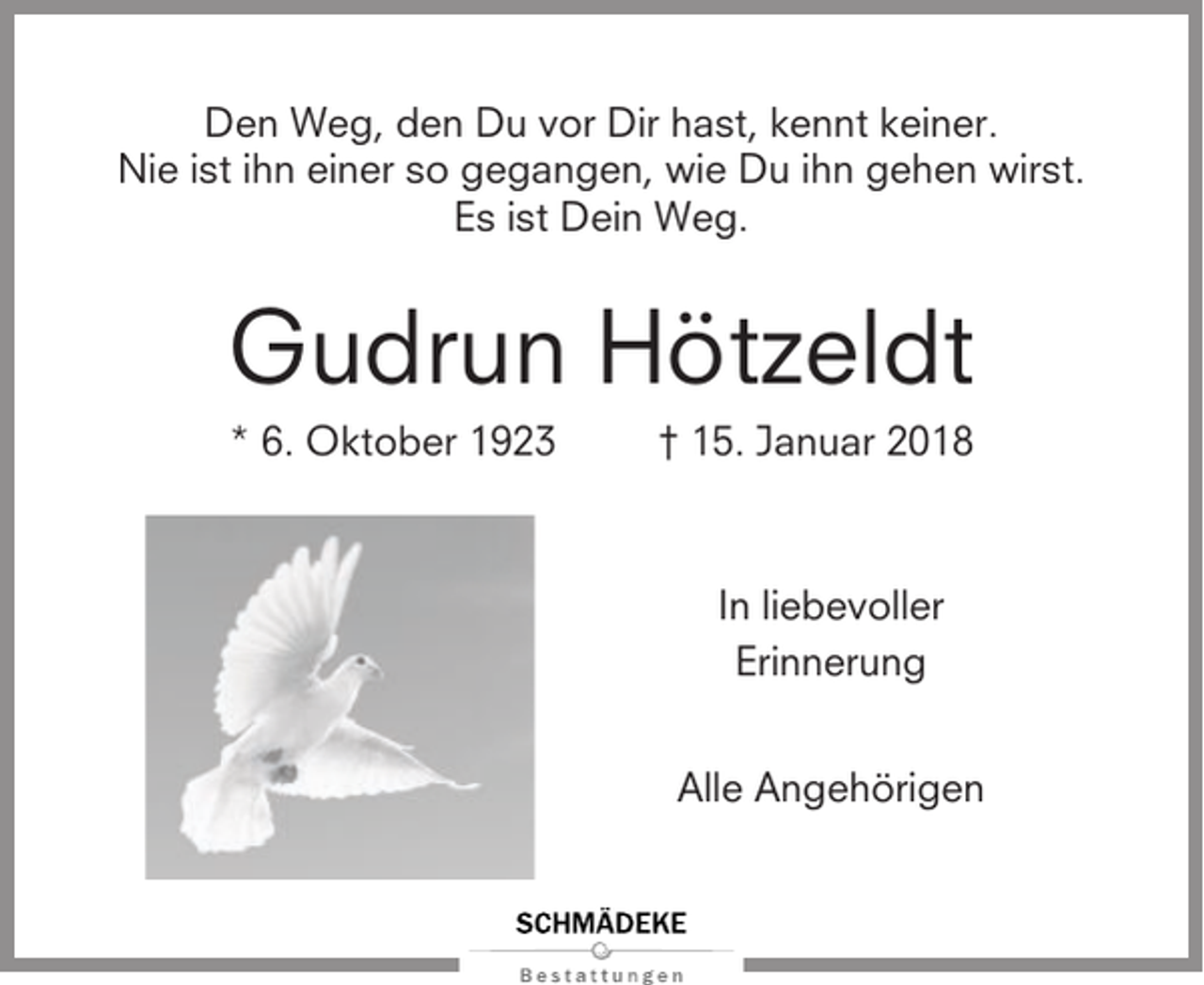 <p>Den Weg, den Du vor Dir hast, kennt keiner.<br />Nie ist ihn einer so gegangen, wie Du ihn gehen wirst.<br />Es ist Dein Weg.</p><p>Gudrun Hötzeldt<br />* 6. Oktober 1923</p><p>† 15. Januar 2018</p><p>In liebevoller<br />Erinnerung<br />Alle Angehörigen</p>