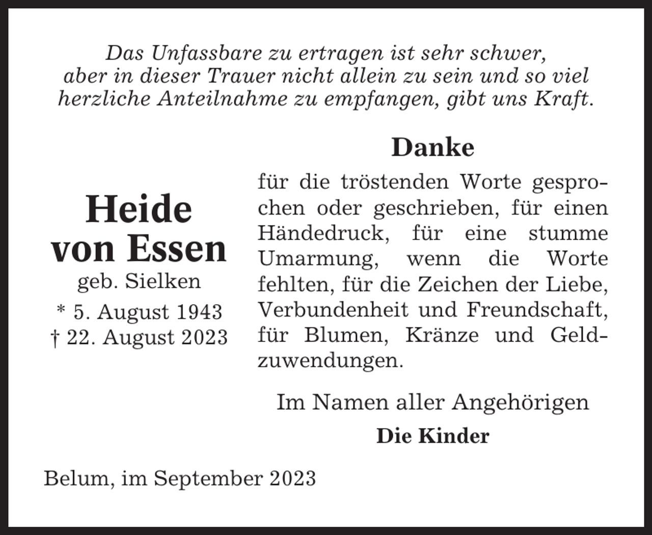 <p>Das Unfassbare zu ertragen ist sehr schwer,<br />aber in dieser Trauer nicht allein zu sein und so viel<br />herzliche Anteilnahme zu empfangen, gibt uns Kraft.</p><p>Danke</p><p>Heide<br />von Essen<br />geb. Sielken<br />* 5. August 1943<br />† 22. August 2023</p><p>für die tröstenden Worte gesprochen oder geschrieben, für einen<br />Händedruck, für eine stumme<br />Umarmung, wenn die Worte<br />fehlten, für die Zeichen der Liebe,<br />Verbundenheit und Freundschaft,<br />für Blumen, Kränze und Geldzuwendungen.</p><p>Im Namen aller Angehörigen<br />Die Kinder<br />Belum, im September 2023</p>